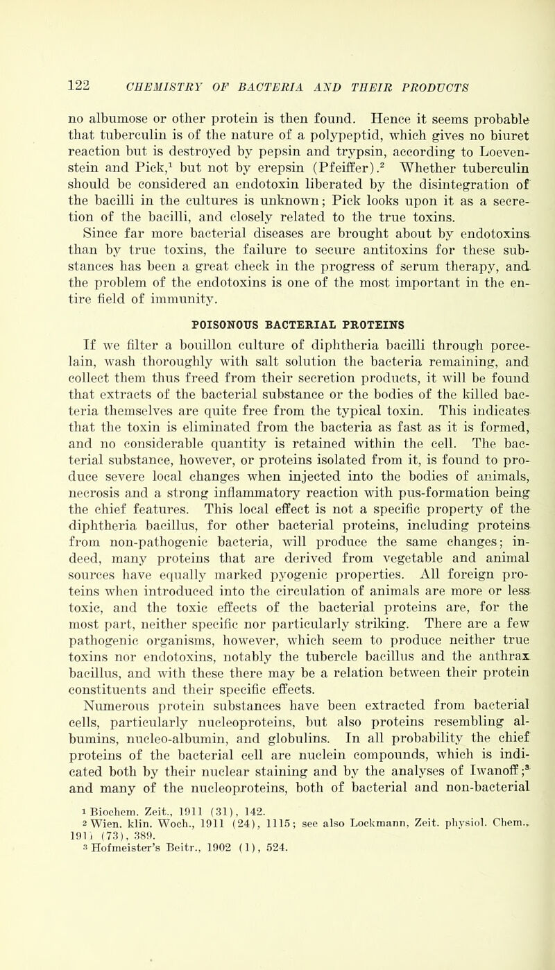 no albumose or other protein is then found. Hence it seems probable that tuberculin is of the nature of a polypeptid, which gives no biuret reaction but is destroyed by pepsin and trypsin, according to Loeven- stein and Pick,1 but not by erepsin (Pfeiffer).2 Whether tuberculin should be considered an endotoxin liberated by the disintegration of the bacilli in the cultures is unknown; Pick looks upon it as a secre- tion of the bacilli, and closely related to the true toxins. Since far more bacterial diseases are brought about by endotoxins than by true toxins, the failure to secure antitoxins for these sub- stances has been a great check in the progress of serum therapy, and the problem of the endotoxins is one of the most important in the en- tire field of immunity. POISONOUS BACTERIAL PROTEINS If we filter a bouillon culture of diphtheria bacilli through porce- lain, wash thoroughly with salt solution the bacteria remaining, and collect them thus freed from their secretion products, it will be found that extracts of the bacterial substance or the bodies of the killed bac- teria themselves are quite free from the typical toxin. This indicates that the toxin is eliminated from the bacteria as fast as it is formed, and no considerable quantity is retained within the cell. The bac- terial substance, however, or proteins isolated from it, is found to pro- duce severe local changes when injected into the bodies of animals, necrosis and a strong inflammatory reaction with pus-formation being the chief features. This local effect is not a specific property of the diphtheria bacillus, for other bacterial proteins, including proteins from non-pathogenic bacteria, will produce the same changes; in- deed, many proteins that are derived from vegetable and animal sources have equally marked pyogenic properties. All foreign pro- teins when introduced into the circulation of animals are more or less toxic, and the toxic effects of the bacterial proteins are, for the most part, neither specific nor particularly striking. There are a few pathogenic organisms, however, which seem to produce neither true toxins nor endotoxins, notably the tubercle bacillus and the anthrax bacillus, and with these there may be a relation between their protein constituents and their specific effects. Numerous protein substances have been extracted from bacterial cells, particularly nucleoproteins, but also proteins resembling al- bumins, nucleo-albumin, and globulins. In all probability the chief proteins of the bacterial cell are nuclein compounds, which is indi- cated both by their nuclear staining and by the analyses of Iwanoff ;3 and many of the nucleoproteins, both of bacterial and non-bacterial 1 Biochem. Zeit., 1911 (31), 142. 2 Wien. klin. Woch., 1911 (24), 1115; see also Lockmann, Zeit. physiol. Chem.r 191 i (73), 389. s Hofmeister’s Beitr., 1902 (1), 524.