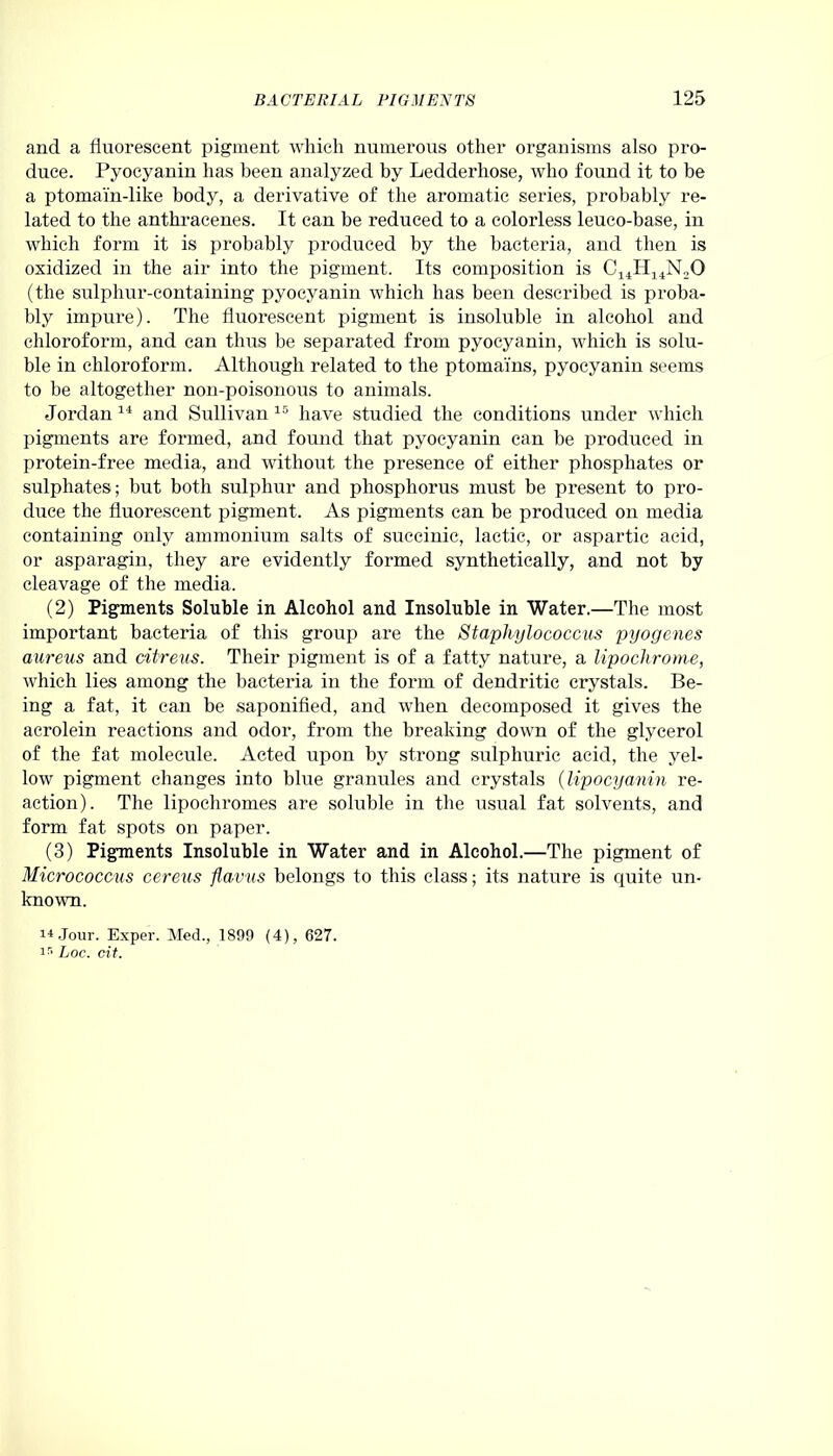 and a fluorescent pigment which numerous other organisms also pro- duce. Pyocyanin has been analyzed by Ledderhose, who found it to be a ptomain-like body, a derivative of the aromatic series, probably re- lated to the anthracenes. It can be reduced to a colorless leuco-base, in which form it is probably produced by the bacteria, and then is oxidized in the air into the pigment. Its composition is C14H14N„0 (the sulplmr-containing pyocyanin which has been described is proba- bly impure). The fluorescent pigment is insoluble in alcohol and chloroform, and can thus be separated from pyocyanin, which is solu- ble in chloroform. Although related to the ptomams, pyocyanin seems to he altogether non-poisonous to animals. Jordan 14 and Sullivan 15 have studied the conditions under which pigments are formed, and found that pyocyanin can be produced in protein-free media, and without the presence of either phosphates or sulphates; but both sulphur and phosphorus must be present to pro- duce the fluorescent pigment. As pigments can be produced on media containing only ammonium salts of succinic, lactic, or aspartic acid, or asparagin, they are evidently formed synthetically, and not by cleavage of the media. (2) Pigments Soluble in Alcohol and Insoluble in Water.—The most important bacteria of this group are the Staphylococcus pyogenes aureus and cilreus. Their pigment is of a fatty nature, a lipochrome, which lies among the bacteria in the form of dendritic crystals. Be- ing a fat, it can be saponified, and when decomposed it gives the acrolein reactions and odor, from the breaking down of the glycerol of the fat molecule. Acted upon by strong sulphuric acid, the yel- low pigment changes into blue granules and crystals (lipocyanin re- action). The lipochromes are soluble in the usual fat solvents, and form fat spots on paper. (3) Pigments Insoluble in Water and in Alcohol.—The pigment of Micrococcus cereus flavus belongs to this class; its nature is quite un- known. 14 Jour. Exper. Med., 1899 (4), 627. ir> Loc. cit.