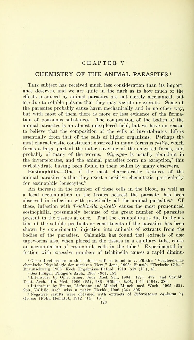 CHAPTER Y CHEMISTRY OF THE ANIMAL PARASITES 1 This subject has received much less consideration than its import- ance deserves, and we are quite in the dark as to how much of the effects produced by animal parasites are not merely mechanical, but are due to soluble poisons that they may secrete or excrete. Some of the parasites probably cause harm mechanically and in no other way, but with most of them there is more or less evidence of the forma- tion of poisonous substances. The composition of the bodies of the animal parasites is an almost unexplored field, but we have no reason to believe that the composition of the cells of invertebrates differs essentially from that of the cells of higher organisms. Perhaps the most characteristic constituent observed in many forms is chit in, which forms a large part of the outer covering of the encysted forms, and probably of many of the worms. Glycogen is usually abundant in the invertebrates, and the animal parasites form no exception,2 this carbohydrate having been found in their bodies by many observers. Eosinophilia.—One of the most characteristic features of the animal parasites is that they exert a positive chemotaxis, particularly for eosinophile leucocytes.3 An increase in the number of these cells in the blood, as well as a local accumulation in the tissues nearest the parasite, has been observed in infection with practically all the animal parasites.4 Of these, infection with Trichinella spiralis causes the most pronounced eosinophilia, presumably because of the great number of parasites present in the tissues at once. That the eosinophilia is due to the ac- tion of the soluble products or constituents of the parasites has been shown by experimental injection into animals of extracts from the bodies of the parasites. Calamida has found that extracts of dog tapeworms also, when placed in the tissues in a capillary tube, cause an accumulation of eosinophile cells in the tube.6 Experimental in- fection with excessive numbers of trichinella causes a rapid diminu- 1 General references to this subject will be found in v. Fiirth’s “Vergleichende chemische Physiologie der niederen Tiere,” Jena, 1903; Faust’s “Tierische Gifte,” Braunschweig, 1906; Koch, Ergebnisse Pathol., 1910 (xiv (1)), 41. 2 See Pfliiger, Pfliiger’s Arch., 1903 (96), 163. 3 Literature by Opie, Amer. Jour. Med. Sci., 1904 (127), 477; and Staubli, Dent. Arch. klin. Med., 1906 (S5), 286; Hiibner, ibid., 1911 (104), 286. * Literature by Bruns, Liefmann and Mackel, Munch, med. Woch., 1905 (52), 253; Vallillo, Arch. wiss. u. prakt. Tierhk., 1908 (34), 505. 5 Negative results were obtained with extracts of Sclerostoma equinum by Grosso (Folia Hematol., 1912 (14), 18).