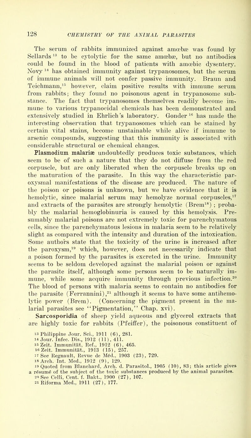 The serum of rabbits immunized against amoeba? was found by Sellards13 to be cytolytic for the same amoebae, but no antibodies could be found in the blood of patients with amoebic dysentery. Novy 14 has obtained immunity against trypanosomes, but the serum of immune animals will not confer passive immunity. Braun and Teiclimann,15 however, claim positive results with immune serum from rabbits; they found no poisonous agent in trypanosome sub- stance. The fact that trypanosomes themselves readily become im- mune to various trypanocidal chemicals has been demonstrated and extensively studied in Ehrlich’s laboratory. Gonder 16 has made the interesting observation that trypanosomes which can be stained by certain vital stains, become unstainable while alive if immune to arsenic compounds, suggesting that this immunity is associated with considerable structural or chemical changes. Plasmodium malarias undoubtedly produces toxic substances, which seem to be of such a nature that they do not diffuse from the red corpuscle, but are only liberated when the corpuscle breaks up on the maturation of the parasite. In this way the characteristic par- oxysmal manifestations of the disease are produced. The nature of the poison or poisons is unknown, but we have evidence that it is hemolytic, since malarial serum may hemolyze normal corpuscles,17 and extracts of the parasites are strongly hemolytic (Brem18) ; proba- bly the malarial hemoglobinuria is caused by this hemolysis. Pre- sumably malarial poisons are not extremely toxic for parenchymatous cells, since the parenchymatous lesions in malaria seem to be relatively slight as compared with the intensity and duration of the intoxication. Some authors state that the toxicity of the urine is increased after the paroxysm,19 which, however, does not necessarily indicate that a poison formed by the parasites is excreted in the urine. Immunity seems to be seldom developed against the malarial poison or against the parasite itself, although some persons seem to be naturally im- mune, while some acquire immunity through previous infection.20 The blood of persons with malaria seems to contain no antibodies for the parasite (Ferrannini) ,21 although it seems to have some antihemo- lvtic power (Brem). (Concerning the pigment present in the ma- larial parasites see “Pigmentation,” Chap. xvi). Sarcosporidia of sheep yield aqueous and glycerol extracts that are highly toxic for rabbits (Pfeiffer), the poisonous constituent of is Philippine Jour. Sci., 1911 (6), 281. n Jour. Infec. Dis., 1912 (11), 411. is Zeit. Immunitat, Ref., 1912 (6), 465. is Zeit. Immunitat., 1913 (15), 257. ii See Regnault, Revue de Med., 1903 (23), 729. is Arch. Int. Med., 1912 (9), 129. is Quoted from Blanchard, Arch. d. Parasitol., 1905 (10), 83; this article gives a r6sum£ of the subject of the toxic substances produced by the animal parasites, so See Celli, Cent. f. Bakt., 1900 (27), 107. 2i Riforma Med., 1911 (27), 177.