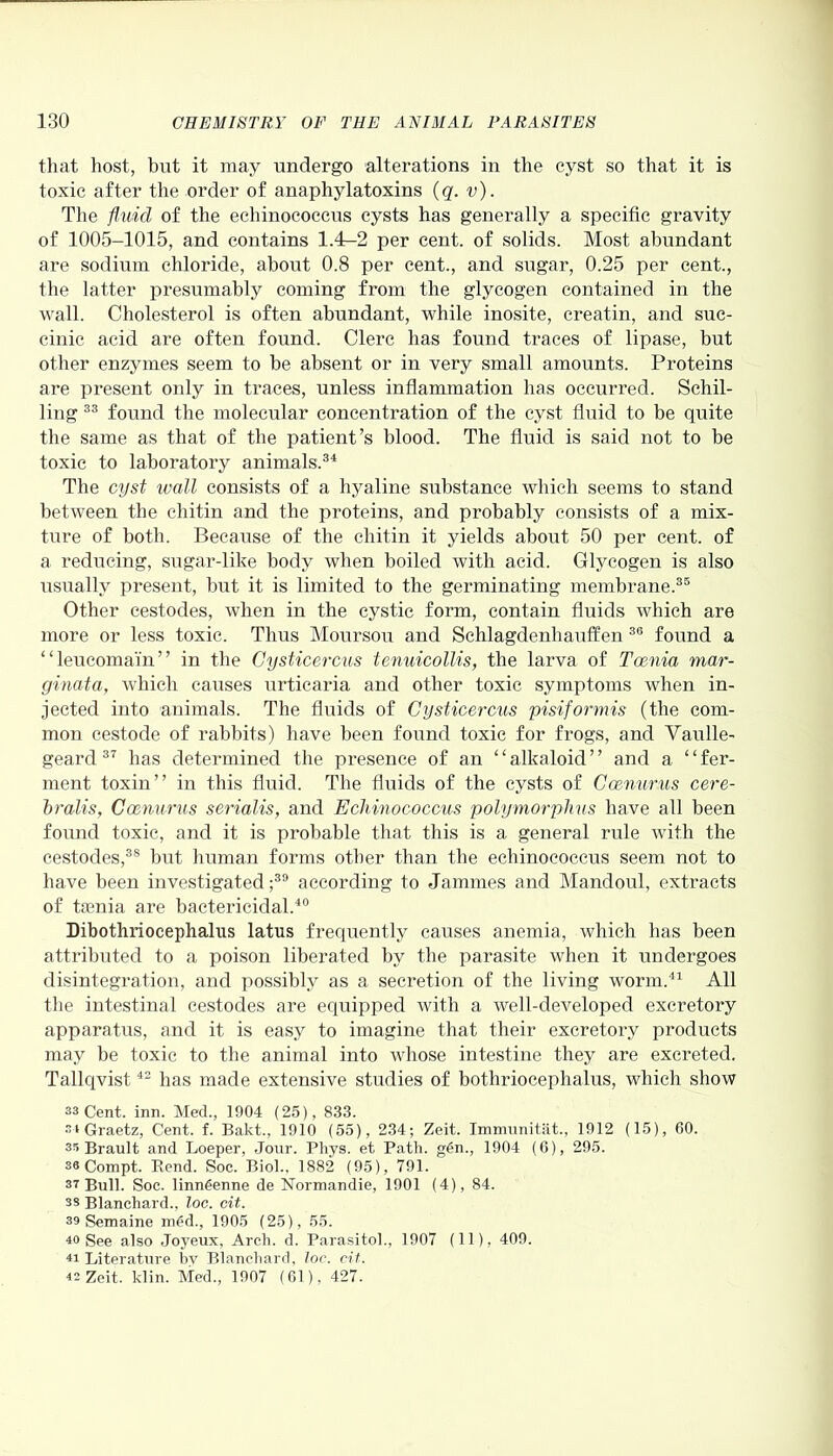 that host, but it may undergo alterations in the cyst so that it is toxic after the order of anaphylatoxins (q. v). The fluid of the echinococcus cysts has generally a specific gravity of 1005-1015, and contains 1.4-2 per cent, of solids. Most abundant are sodium chloride, about 0.8 per cent., and sugar, 0.25 per cent., the latter presumably coming from the glycogen contained in the wall. Cholesterol is often abundant, while inosite, creatin, and suc- cinic acid are often found. Clerc has found traces of lipase, but other enzymes seem to be absent or in very small amounts. Proteins are present only in traces, unless inflammation has occurred. Schil- ling 33 found the molecular concentration of the cyst fluid to be quite the same as that of the patient’s blood. The fluid is said not to be toxic to laboratory animals.34 The cyst wall consists of a hyaline substance which seems to stand between the cliitin and the proteins, and probably consists of a mix- ture of both. Because of the cliitin it yields about 50 per cent, of a reducing, sugar-like body when boiled with acid. Glycogen is also usually present, but it is limited to the germinating membrane.35 Other cestodes, when in the cystic form, contain fluids which are more or less toxic. Thus Moursou and Schlagdenhauffen 36 found a “leucomain” in the Cysticercus tenuicollis, the larva of Tcenia mar- ginata, which causes urticaria and other toxic symptoms when in- jected into animals. The fluids of Cysticercus pisiformis (the com- mon cestode of rabbits) have been found toxic for frogs, and Vaulle- geard 37 has determined the presence of an “ alkaloid ’ ’ and a ‘ ‘ fer- ment toxin” in this fluid. The fluids of the cysts of Ccenurus cere- bralis, Ccenurus serialis, and Echinococcus polymorphus have all been found toxic, and it is probable that this is a general rule with the cestodes,38 but human forms other than the echinococcus seem not to have been investigated ;39 according to Jammes and Mandoul, extracts of tasnia are bactericidal.40 Dibothriocephalns latus frequently causes anemia, which has been attributed to a poison liberated by the parasite when it undergoes disintegration, and possibly as a secretion of the living worm.41 All the intestinal cestodes are equipped with a well-developed excretory apparatus, and it is easy to imagine that their excretory products may be toxic to the animal into whose intestine they are excreted. Tallqvist42 has made extensive studies of bothriocephalus, which show 33 Cent. inn. Med., 1904 (25), 833. 3i Graetz, Cent. f. Bakt., 1910 (55), 234; Zeit. Immunitat., 1912 (15), 60. 35 Brault and Loeper, Jour. Phys. et Path. gSn., 1904 (6), 295. 3« Compt. Rend. Soc. Biol., 1882 (95), 791. 37 Bull. Soc. linngenne de Normandie, 1901 (4), 84. ss Blanchard., loc. cit. 39 Semaine med., 1905 (25), 55. 40 See also Joyeux, Arch. d. Parasitol., 1907 (11), 409. 41 Literature by Blanchard, loc. cit. 42 Zeit. klin. Med., 1907 (61), 427.