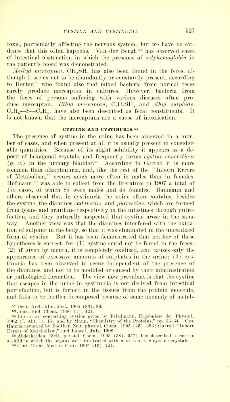 toxic, particularly affecting the nervous system; but we have no evi- dence that this often happens. Van der Bergh 52 has observed cases of intestinal obstruction in which the presence of sulphemoglobin in the patient’s blood was demonstrated. Methyl mercaptan, CH3SH, has also been found in the feces, al- though it seems not to be abundantly or constantly present, according to Herter,63 who found also that mixed bacteria from normal feces rarely produce mercaptan in cultures. However, bacteria from the feces of persons suffering with various diseases often pro- duce mercaptan. Ethyl mercaptan, C2H5SH, and ethyl sulphide, CoH5—S—C2H5, have also been described as fecal constituents. It is not known that the mercaptans are a cause of intoxication. CYSTINE AND CYSTINURIA =4 The presence of cystine in the urine has been observed in a num- ber of cases, and when present at all it is usually present in consider- able quantities. Because of its slight solubility it appears as a de- posit of hexagonal crystals, and frequently forms cystine concretions (q. v.) in the urinary bladder.55 According to Garrod it is more common than alkaptonuria, and, like the rest of the “Inborn Errors of Metabolism,” occurs much more often in males than in females. Hofmann 56 was able to collect from the literature in 1907 a total of 175 cases, of which 85 were males and 45 females. Baumann and others observed that in cystinuria the urine often contains, besides the cystine, the diamines cadaverine and putrescine, which are formed from lysine and ornithine respectively in the intestines through putre- faction, and they naturally suspected that cystine arose in the same way. Another view was that the diamines interfered with the oxida- tion of sulphur in the body, so that it was eliminated in the unoxidized form of cystine. But it has been demonstrated that neither of these hypotheses is correct, for (1) cystine could not be found in the feces; (2) if given by mouth, it is completely oxidized, and causes only the appearance of excessive amounts of sulphates in the urine; (3) cys- tinuria has been observed to occur independent of the presence of the diamines, and not to be modified or caused by their administration or pathological formation. The view now prevalent is that the cystine that escapes in the urine in cystinuria is not derived from intestinal putrefaction, but is formed in the tissues from the protein molecule, and fails to be further decomposed because of some anomaly of metab- 32 Dent. Arch. klin. Med., 1905 (S3), 86. S3 Jour. Biol. Chem., 1906 (1), 421. Literature concerning cystine given by Friedmann, Ergebnisse der Physiol., 1902 (I. Abt. 1), 15; and by Mann, “Chemistry of the Proteins,” pp. 56-64. Cys- tinuria reviewed by Bodtker. Zeit. physiol. Chem., 1905 (45), 393; Garrod, “Inborn Errors of Metabolism,” and Lancet, July, 190S. 35 Abderhalden (‘Zeit. physiol. Chem.. 1903 (38), 557) has described a case in a child in which the organs were infiltrated with masses of the cystine crystals. 56 Cent. Grenz. Med. u. Chir., 1907 (10), 721.