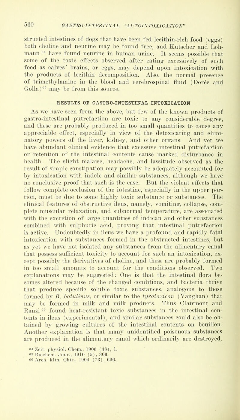 structed intestines of clogs that have been fed lecithin-rich food (eggs) both choline and nenrine may be found free, and Kutscher and Loh- mami 64 have found neurine in human urine. It seems possible that some of the toxic effects observed after eating excessively of such food as calves’ brains, or eggs, may depend upon intoxication with the products of lecithin decomposition. Also, the normal presence of trimethylamine in the blood and cerebrospinal fluid (Doree and Golla)65 may be from this source. RESULTS OE GASTRO-INTESTINAL INTOXICATION As we have seen from the above, but few of the known products of gastro-intestinal putrefaction are toxic to any considerable degree, and these are probably produced in too small quantities to cause any appreciable effect, especially in view of the detoxicating and elimi- natory powers of the liver, kidney, and other organs. And yet we have abundant clinical evidence that excessive intestinal putrefaction or retention of the intestinal contents cause marked disturbance in health. The slight malaise, headache, and lassitude observed as the result of simple constipation may possibly be adequately accounted for by intoxication with indole and similar substances, although we have no conclusive proof that such is the case. But the violent effects that follow complete occlusion of the intestine, especially in the upper por- tion, must be due to some highly toxic substance or substances. The clinical features of obstructive ileus, namely, vomiting, collapse, com- plete muscular relaxation, and subnormal temperature, are associated with the excretion of large quantities of indican and other substances combined with sulphuric acid, proving that intestinal putrefaction is active. Undoubtedly in ileus we have a profound and rapidly fatal intoxication with substances formed in the obstructed intestines, but as yet we have not isolated any substances from the alimentary canal that possess sufficient toxicity to account for such an intoxication, ex- cept possibly the derivatives of choline, and these are probably formed in too small amounts to account for the conditions observed. Two explanations may be suggested: One is that the intestinal flora be- comes altered because of the changed conditions, and bacteria thrive that produce specific soluble toxic substances, analogous to those formed by B. botulinus, or similar to the tyrotoxicon (Vaughan) that may be formed in milk and milk products. Thus Clairmont and Ranzi06 found heat-resistant toxic substances in the intestinal con- tents in ileus (experimental), and similar substances could also be ob- tained by growing cultures of the intestinal contents on bouillon. Another explanation is that many unidentified poisonous substances are produced in the alimentary canal which ordinarily are destroyed, 6-t Zeit. physiol. Cliem., 1906 (48), 1. es Biochem. Jour., 1910 (5), 306. ee Arch. klin. Chir., 1904 (73), 696.