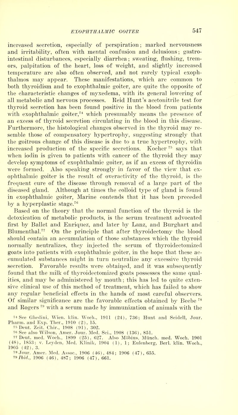 increased secretion, especially of perspiration; marked nervousness and irritability, often with mental confusion and delusions; gastro- intestinal disturbances, especially diarrhea; sweating, flushing, trem- ors, palpitation of the heart, loss of weight, and slightly increased temperature are also often observed, and not rarely typical exoph- thalmos may appear. These manifestations, which are common to both thyroidism and to exophthalmic goiter, are quite the opposite of the characteristic changes of myxedema, with its general lowering of all metabolic and nervous processes. Reid Hunt’s acetonitrile test for thyroid secretion has been found positive in the blood from patients with exophthalmic goiter,74 which presumably means the presence of an excess of thyroid secretion circulating in the blood in this disease. Furthermore, the histological changes observed in the thyroid may re- semble those of compensatory hypertrophy, suggesting strongly that the goitrous change of this disease is due to a true hypertrophy, with increased production of the specific secretions. Ivocher 75 says that when iodin is given to patients with cancer of the thyroid they may develop symptoms of exophthalmic goiter, as if an excess of thyroidin were formed. Also speaking strongly in favor of the view that ex- ophthalmic goiter is the result of overactivity of the thyroid, is the frequent cure of the disease through removal of a large part of the diseased gland. Although at times the colloid type of gland is found in exophthalmic goiter, Marine contends that it has been preceded by a hyperplastic stage.76 Based on the theory that the normal function of the thyroid is the detoxication of metabolic products, is the serum treatment advocated first by Ballet and Enriquez, and later by Lanz, and Burghart and Blumenthal.77 On the principle that after thyroidectomy the blood should contain an accumulation of those substances which the thyroid normally neutralizes, they injected the serum of thyroidectomized goats into patients with exophthalmic goiter, in the hope that these ac- cumulated substances might in turn neutralize any excessive thyroid secretion. Favorable results were obtained, and it was subsequently found that the milk of thyroidectomized goats possesses the same qual- ities, and may be administered by mouth; this has led to quite exten- sive clinical use of this method of treatment, which has failed to show any regular beneficial effects in the hands of most careful observers. Of similar significance are the favorable effects obtained by B'eebe 78 and Rogers 79 with a serum made by immunization of animals with the 7i See Ghedini, Wien. klin. Woch., 1911 (24), 736; Hunt and Seidell, Jour. Pharm. and Exp. Ther., 1010 (2), 15. 77 Dent, Zeit. Chir., 1908 (91), 302. 76 See also Wilson, Amer. Jour. Med. Sci., 1908 (130), 851. 77 Deut. med. Woch., 1899 (25), 627. Also Mobius. Munch, med. Woch. 1901 (48), 1853; v. Leyden, Med. Klinik, 1904 (1), 1; Eulenberg, Berl. klin. Woch., 1905 (42). 3. 78 Jour. Amer. Med. Assoc., 1906 (46), 484; 1906 (47), 655. 79 Ibid., 1906 (46), 487; 1906 (47), 661.