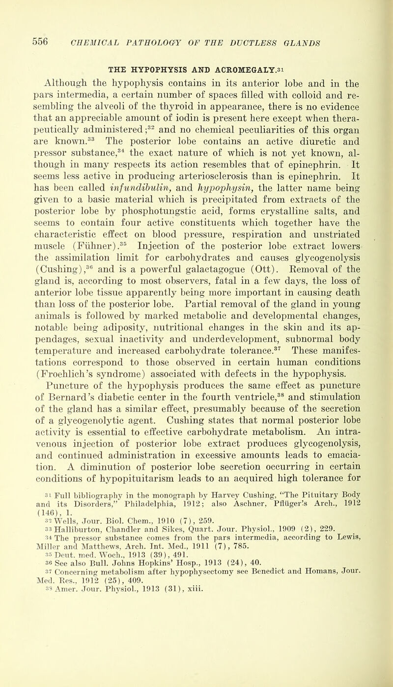 THE HYPOPHYSIS AND ACROMEGALY.si Although the hypophysis contains in its anterior lobe and in the pars intermedia, a certain number of spaces filled with colloid and re- sembling the alveoli of the thyroid in appearance, there is no evidence that an appreciable amount of iodin is present here except when thera- peutically administered ;32 and no chemical peculiarities of this organ are known.33 The posterior lobe contains an active diuretic and pressor substance,34 the exact nature of which is not yet known, al- though in many respects its action resembles that of epinephrin. It seems less active in producing arteriosclerosis than is epinephrin. It has been called infundibulin, and hypophysin, the latter name being given to a basic material which is precipitated from extracts of the posterior lobe by phosphotungstic acid, forms crystalline salts, and seems to contain four active constituents which together have the characteristic effect on blood pressure, respiration and unstriated muscle (Fulmer).35 Injection of the posterior lobe extract lowers the assimilation limit for carbohydrates and causes glycogenolysis (Cushing),36 and is a powerful galactagogue (Ott). Removal of the gland is, according to most observers, fatal in a few days, the loss of anterior lobe tissue apparently being more important in causing death than loss of the posterior lobe. Partial removal of the gland in young animals is followed by marked metabolic and developmental changes, notable being adiposity, nutritional changes in the skin and its ap- pendages, sexual inactivity and underdevelopment, subnormal body temperature and increased carbohydrate tolerance.37 These manifes- tations correspond to those observed in certain human conditions (Froehlich’s syndrome) associated with defects in the hypophysis. Puncture of the hypophysis produces the same effect as puncture of Bernard’s diabetic center in the fourth ventricle,38 and stimulation of the gland lias a similar effect, presumably because of the secretion of a glycogenolytic agent. Cushing states that normal posterior lobe activity is essential to effective carbohydrate metabolism. An intra- venous injection of posterior lobe extract produces glycogenolysis, and continued administration in excessive amounts leads to emacia- tion. A diminution of posterior lobe secretion occurring in certain conditions of hypopituitarism leads to an acquired high tolerance for si Full bibliography in the monograph by Harvey Cushing, “The Pituitary Body and its Disorders,” Philadelphia, 1912; also Aschner, Pfluger’-s Arch., 1912 (146), 1. 32 Wells, Jour. Biol. Chem., 1910 (7), 259. 33 Halliburton, Chandler and Sikes, Quart. Jour. Physiol., 1909 (2), 229. 34 The pressor substance comes from the pars intermedia, according to Lewis, Miller and Matthews, Arch. Int. Med., 1911 (7), 785. 35 Deut. med. Woch., 1913 (39), 491. 36 See also Bull. Johns Hopkins’ Hosp., 1913 (24), 40. 37 Concerning metabolism after liypophysectomy see Benedict and Homans, Jour. Med. Res., 1912 (25), 409. 33 Amer. Jour. Physiol., 1913 (31), xiii.