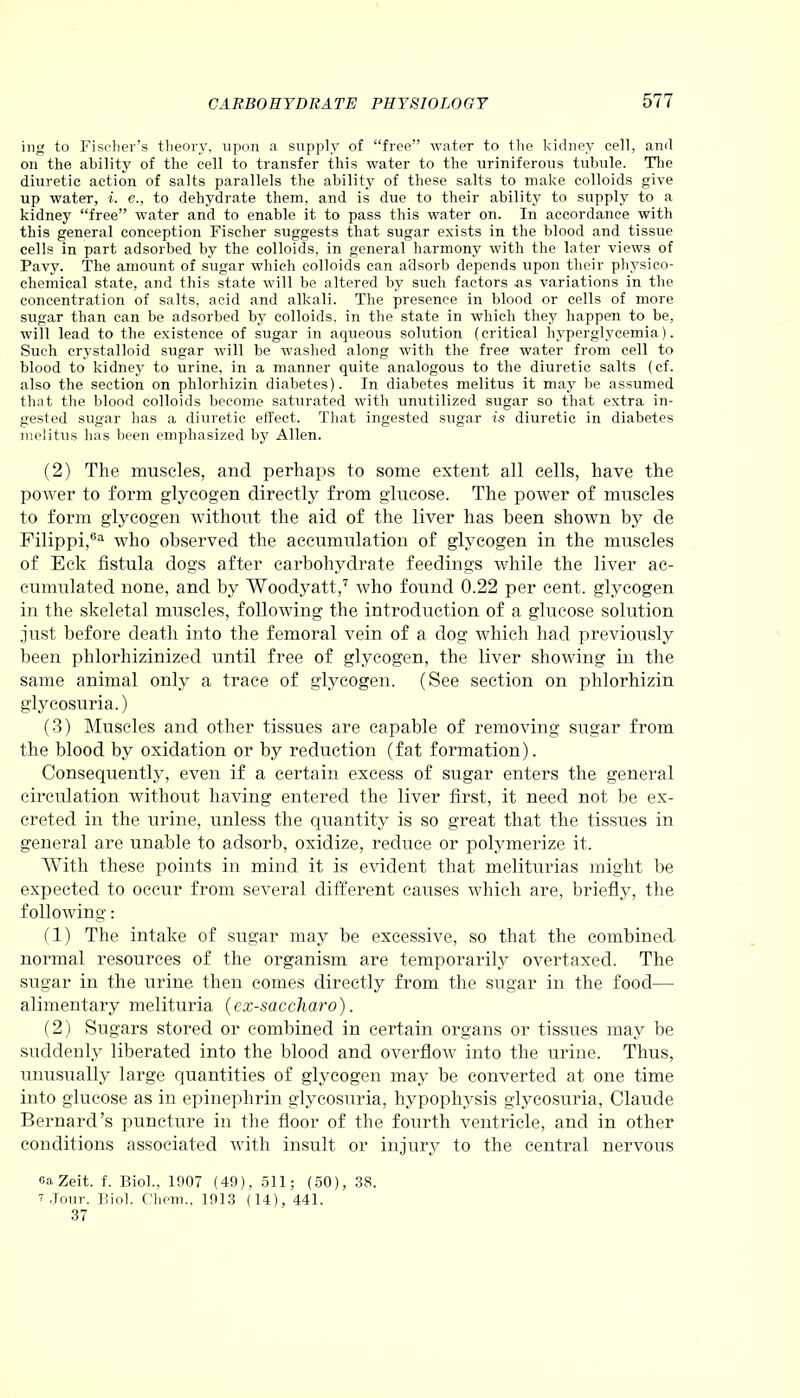 ing to Fischer’s theory, upon a supply of “free” water to the kidney cell, and on the ability of the cell to transfer this water to the uriniferous tubule. The diuretic action of salts parallels the ability of these salts to make colloids give up water, i. e., to dehydrate them, and is due to their ability to supply to a kidney “free” water and to enable it to pass this water on. In accordance with this general conception Fischer suggests that sugar exists in the blood and tissue cells in part adsorbed by the colloids, in general harmony with the later views of Pavy. The amount of sugar which colloids can adsorb depends upon their physico- chemical state, and this state will be altered by such factors as variations in the concentration of salts, acid and alkali. The presence in blood or cells of more sugar than can be adsorbed by colloids, in the state in which they happen to be, will lead to the existence of sugar in aqueous solution (critical hyperglycemia). Such crystalloid sugar will be washed along with the free water from cell to blood to kidney to urine, in a manner quite analogous to the diuretic salts (cf. also the section on phlorhizin diabetes). In diabetes melitus it may be assumed that the blood colloids become saturated with unutilized sugar so that extra in- gested sugar has a diuretic effect. That ingested sugar is diuretic in diabetes melitus has been emphasized by Allen. (2) The muscles, and perhaps to some extent all cells, have the power to form glycogen directly from glucose. The power of muscles to form glycogen without the aid of the liver has been shown by de Filippi,63 who observed the accumulation of glycogen in the muscles of Eck fistula dogs after carbohydrate feedings while the liver ac- cumulated none, and by Woodyatt,7 who found 0.22 per cent, glycogen in the skeletal muscles, following the introduction of a glucose solution just before death into the femoral vein of a dog which had previously been phlorhizinized until free of glycogen, the liver showing in the same animal only a trace of glycogen. (See section on phlorhizin glycosuria.) (3) Muscles and other tissues are capable of removing sugar from the blood by oxidation or by reduction (fat formation). Consequently, even if a certain excess of sugar enters the general circulation without having entered the liver first, it need not be ex- creted in the urine, unless the quantity is so great that the tissues in general are unable to adsorb, oxidize, reduce or polymerize it. With these points in mind it is evident that meliturias might be expected to occur from several different causes which are, briefly, the following: (1) The intake of sugar may be excessive, so that the combined normal resources of the organism are temporarily overtaxed. The sugar in the urine then comes directly from the sugar in the food- alimentary melituria (ex-saccharo). (2) Sugars stored or combined in certain organs or tissues may be suddenly liberated into the blood and overflow into the urine. Thus, unusually large quantities of glycogen may be converted at one time into glucose as in epinephrin glycosuria, hypophysis glycosuria, Claude Bernard’s puncture in the floor of the fourth ventricle, and in other conditions associated with insult or injury to the central nervous eaZeit. f. Biol., 1907 (49), 511; (50), 38. 7 Jour. Biol. Chem.. 1913 (14), 441. 37