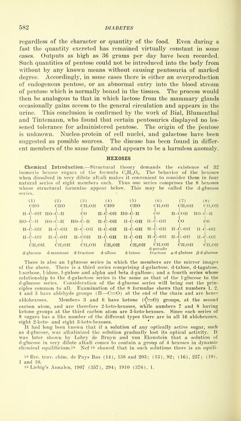 regardless of the character or quantity of the food. Even during a fast the quantity excreted has remained virtually constant in some cases. Outputs as high as 36 grams per day have been recorded. Such quantities of pentose could not be introduced into the body from without by any known means without causing pentosuria of marked degree. Accordingly, in some cases there is either an overproduction of endogenous pentose, or an abnormal entry into the blood stream of pentose which is normally bound in the tissues. The process would then be analogous to that in which lactose from the mammary glands occasionally gains access to the general circulation and appears in the urine. This conclusion is confirmed by the work of Bial, Blumenthal and Tintemann, who found that certain pentosurics displayed no les- sened tolerance for administered pentose. The origin of the pentose is unknown. Nucleo-protein of cell nuclei, and • galactose have been suggested as possible sources. The disease has been found in differ- ent members of the same family and appears to be a harmless anomaly. HEXOSES Chemical Introduction.—Structural theory demands the existence of 32 isomeric hexose sugars of the formula C6H12O0. The behavior of the hexoses when dissolved in very dilute alkali makes it convenient to consider them in four natural series of eight members each. Thus one series comprises the 8 hexoses whose structural formulae appear below. This may be called the d-glucose series. (1) (2) (3) (4) (5) (6) CHO CHO CH2OH CHO CHO CHoOH I I I I I I H-C-OH HO-C-H CO H-C-OH HO-C-H CO I I I I I I HO-C-H HO-C-H HO-C-H H-C-OH H-C-OH H-C-OH I I I I I I I I H-C-OH H-C-OH H-C-OH H-C-OH H-C-OH H-C-OH H-C-OH H-C-OH H-C-OH H-C-OH H-COH H-C-OH H-C-OH H-C-OH H-C-OH H-C-OH (7) (8) CH.OH CH..OII I I H-COH HO-C-H 1 I CO CO I ch2oh ch,oh Ch2oh ch2oh d-glucose d-mannose d-fructose d-allose CH,OH CH-OH CH-OH CH2OH d-pseudo d-latose fructose a-d-glutose /3-d-glutose There is also an 1-glucose series in which the members are the mirror images of the above. There is a third series comprising d-galactose, d-talose, d-tagatose, 1-sorbose, 1-idose, 1-gulose and alpha and beta d-galtose; and a fourth series whose relationship to the d-galactose series is the same as that of the 1-glucose to the d-glucose series. Consideration of the d-glucose series will bring out the prin- ciples common to all. Examination of the 8 formulae shows that numbers 1, 2, 4 and 5 have aldehyde groups (H—C=0) at the end of the chain and are hence aldohexoses. Members 3 and 6 have ketone ((^=0) groups, at the second carbon atom, and are therefore 2-keto-hexoses, while numbers 7 and 8 having ketone groups at the third carbon atom are 3-keto-hexoses. Since each series of 8 sugars has a like number of the different types there are in all 16 aldohexoses, eight 2-keto- and eight 3-keto-hexoses. * It had long been known that if a solution of any optically active sugar, such as d-glucose, was alkalinized the solution gradually lost its optical activity. It was later shown by Lobry de Bruyn and van Ekenstein that a solution of d-glucose in very dilute alkali comes to contain a group of 4 hexoses in dynamic chemical equilibrium.is Nef 19 showed that in such solutions there is an equili- is Rec. trav. chim. de Pays Bas (14), 158 and 203; (15), 92; (16), 257; (19), 1 and 10. ia Liebig’s Annalen, 1907 (357), 294; 1910 (376), 1.