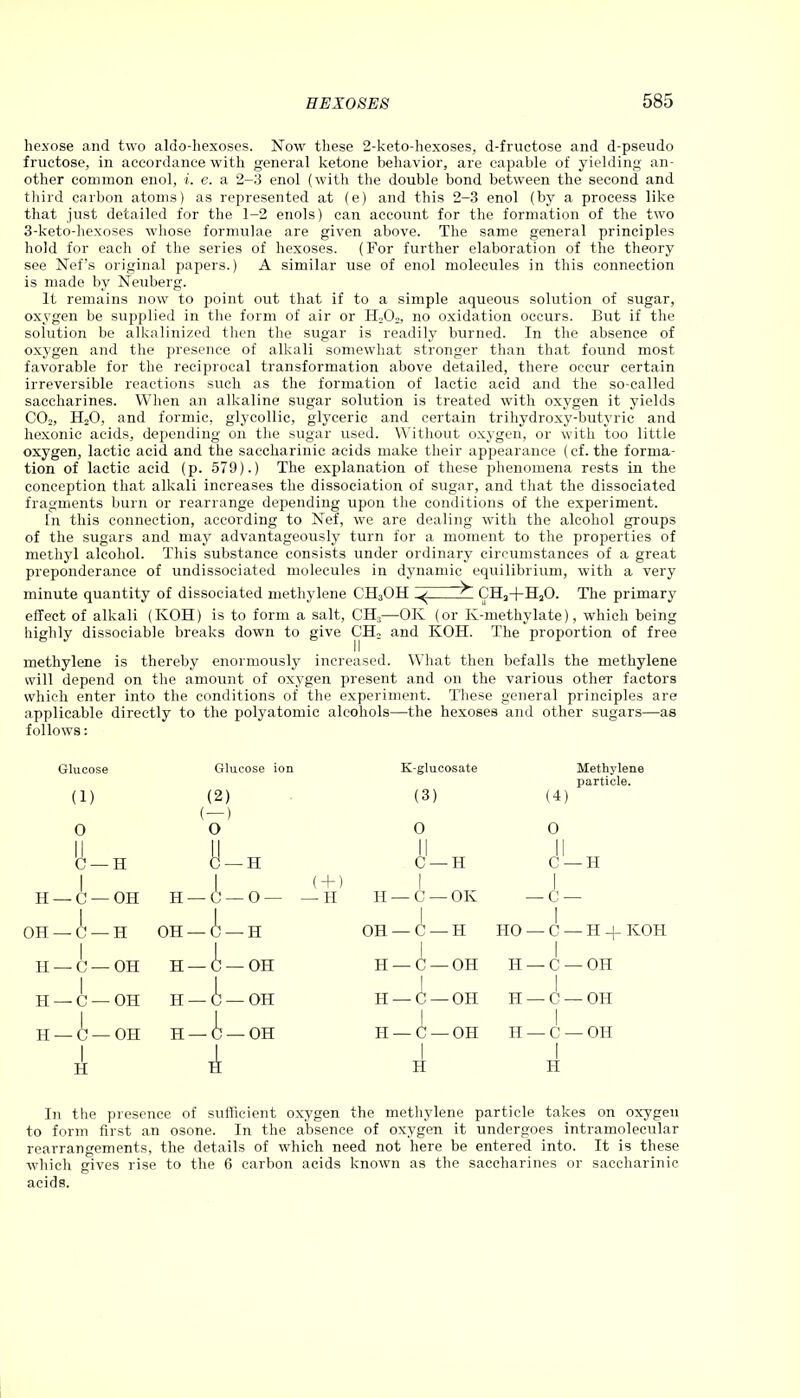 hexose and two aldo-hexoses. Now these 2-keto-hexoses, d-fructose and d-pseudo fructose, in accordance with general ketone behavior, are capable of yielding an- other common enol, i. e. a 2-3 enol (with the double bond between the second and third carbon atoms) as represented at (e) and this 2-3 enol (by a process like that just detailed for the 1-2 enols) can account for the formation of the two 3-keto-hexoses whose formulae are given above. The same general principles hold for each of the series of hexoses. (For further elaboration of the theory see Nef’s original papers.) A similar use of enol molecules in this connection is made by Neuberg. It remains now to point out that if to a simple aqueous solution of sugar, oxygen be supplied in the form of air or H202, no oxidation occurs. But if the solution be alkalinized then the sugar is readily burned. In the absence of oxygen and the presence of alkali somewhat stronger than that found most favorable for the reciprocal transformation above detailed, there occur certain irreversible reactions such as the formation of lactic acid and the so-called saccharines. When an alkaline sugar solution is treated with oxygen it yields C02, HjO, and formic, glycollic, glyceric and certain trihydroxy-butyric and hexonic acids, depending on the sugar used. Without oxygen, or with too little oxygen, lactic acid and the saccharinic acids make their appearance (cf. the forma- tion of lactic acid (p. 579).) The explanation of these phenomena rests in the conception that alkali increases the dissociation of sugar, and that the dissociated fragments burn or rearrange depending upon the conditions of the experiment. In this connection, according to Nef, we are dealing with the alcohol groups of the sugars and may advantageously turn for a moment to the properties of methyl alcohol. This substance consists under ordinary circumstances of a great preponderance of undissociated molecules in dynamic equilibrium, with a very minute quantity of dissociated methylene C'H3OH CH3+H20. The primary effect of alkali (KOH) is to form a salt, CH3—OK (or Iv-methylate), which being highly dissociable breaks down to give CEL and KOH. The proportion of free methylene is thereby enormously increased. What then befalls the methylene will depend on the amount of oxygen present and on the various other factors which enter into the conditions of the experiment. These general principles are applicable directly to the polyatomic alcohols—the hexoses and other sugars—as follows: Glucose Glucose ion K-glucosate Methylene particle. (1) (2) (3) (4) 0 1 1 \ ) 0 1 1 0 0 '(J-H (J —H C —H C — H | L (+) 1 1 H — C — OH l H —C—O— —H H — C — OK 1 — C — 1 OH — C — H OH — i — h 1 OH — C — H HO | _ c — H 4- KOH II — C — OH H — C — OH | H —C —OH 1 H | — C —OH w 0 1 —o- 1 W H — C — OH 1 H — C — OH 1 H | — C — OH H — 0 — OH H — C — OH H —C —OH i H | — C — OH I 1 H it H H In the presence of sufficient oxygen the methylene particle takes on oxygen to form first an osone. In the absence of oxygen it undergoes intramolecular rearrangements, the details of which need not here be entered into. It is these which gives rise to the 6 carbon acids known as the saccharines or saccharinic acids.