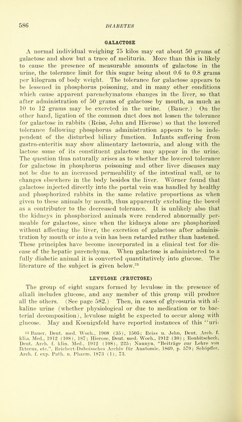 GALACTOSE A normal individual weighing 75 kilos may eat about 50 grams of galactose and show but a trace of melituria. More than this is likely to cause the presence of measurable amounts of galactose in the urine, the tolerance limit for this sugar being about 0.6 to 0.8 grams per kilogram of body weight. The tolerance for galactose appears to be lessened in phosphorus poisoning, and in many other conditions which cause apparent parenchymatous changes in the liver, so that after administration of 50 grams of galactose by mouth, as much as 10 to 12 grams may be excreted in the urine. (B&uer.) On the other hand, ligation of the common duct does not lessen the tolerance for galactose in rabbits (Reiss, Jehn and ITierose) so that the lowered tolerance following phosphorus administration appears to be inde- pendent of the disturbed biliary function. Infants suffering from gastro-enteritis may show alimentary lactosuria, and along with the lactose some of its constituent galactose may appear in the urine. The question thus naturally arises as to whether the lowered tolerance for galactose in phosphorus poisoning and other liver diseases may not be due to an increased permeability of the intestinal wall, or to changes elsewhere in the body besides the liver. Worner found that galactose injected directly into the portal vein was handled by healthy and phosphorized rabbits in the same relative proportions as when given to these animals by mouth, thus apparently excluding the bowel as a contributor to the decreased tolerance. It is unlikely also that the kidneys in phosphorized animals were rendered abnormally per- meable for galactose, since when the kidneys alone are phosphorized without affecting the liver, the excretion of galactose after adminis- tration by mouth or into a vein has been retarded rather than hastened. These principles have become incorporated in a clinical test for dis- ease of the hepatic parenchyma. When galactose is administered to a fully diabetic animal it is converted quantitatively into glucose. The literature of the subject is given below.23 LEVTJLOSE (FRUCTOSE) The group of eight sugars formed by levulose in the presence of alkali includes glucose, and any member of this group will produce all the others. (See page 582.) Then, in cases of glycosuria with al- kaline urine (whether physiological or due to medication or to bac- terial decomposition), levulose might be expected to occur along with glucose. May and Koenigsfeld have reported instances of this “uri- 23 Bauer, Deut. med. Woch., 1908 (35), 1505; Reiss u. Jehn, Dent. Arch. f. klin. Med., 1912 (108), 187; Hierose, Deut. med. Woch., 1912 (30) ; Roubitscheck, Deut. Arch. f. klin. Med., 1912 (108), 225; Naunyn, “Beitrage zur Lehre von Ikterus, etc.”, Reichert-Duboisselies Arcliiv fiir Anatomie, I860, p. 579; Sehopffer, Arch. f. exp. Path. u. Pharm, 1873 (1), 73.