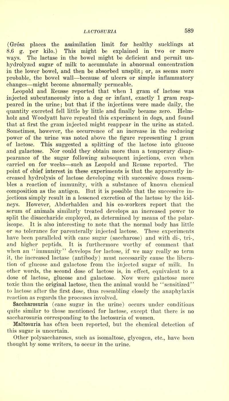 (Grosz places the assimilation limit for healthy sucklings at 8.6 g. per kilo.) This might be explained in two or more ways. The lactase in the bowel might be deficient and permit un- hydrolyzed sugar of milk to accumulate in abnormal concentration in the lower bowel, and then be absorbed unsplit; or, as seems more probable, the bowel wall—because of ulcers or simple inflammatory changes—might become abnormally permeable. Leopold and Reusse reported that when 1 gram of lactose was injected subcutaneously into a dog or infant, exactly 1 gram reap- peared in the urine; but that if the injections were made daily, the quantity excreted fell little by little and finally became zero. Helm- holz and Woodyatt have repeated this experiment in dogs, and found that at first the gram injected might reappear in the urine as stated. Sometimes, however, the occurrence of an increase in the reducing power of the urine was noted above the figure representing 1 gram of lactose. This suggested a splitting of the lactose into glucose and galactose. Nor could they obtain more than a temporary disap- pearance of the sugar following subsequent injections, even when carried on for weeks—such as Leopold and Reusse reported. The point of chief interest in these experiments is that the apparently in- creased hydrolysis of lactose developing with successive doses resem- bles a reaction of immunity, with a substance of known chemical composition as the antigen. But it is possible that the successive in- jections simply result in a lessened excretion of the lactose by the kid- neys. However, Abderhalden and his co-workers report that the serum of animals similarly treated develops an increased power to split the disaccharide employed, as determined by means of the polar- iscope. It is also interesting to note that the normal body has little or no tolerance for parenterally injected lactose. These experiments have been paralleled with cane sugar (saccharose) and with di-, tri-, and higher peptids. It is furthermore worthy of comment that when an “immunity” develops for lactose, if we may really so term it, the increased lactase (antibody) must necessarily cause the libera- tion of glucose and galactose from the injected sugar of milk. In other words, the second dose of lactose is, in effect, equivalent to a dose of lactose, glucose and galactose. Now were galactose more toxic than the original lactose, then the animal would be “sensitized” to lactose after the first dose, thus resembling closely the anaphylaxis reaction as regards the processes involved. Saccharosuria (cane sugar in the urine) occurs under conditions quite similar to those mentioned for lactose, except that there is no saccharosuria corresponding to the laetosuria of women. Maltosuria has often been reported, but the chemical detection of this sugar is uncertain. Other polysaccharoses, such as isomaltose, glycogen, etc., have been thought by some writers, to occur in the urine.