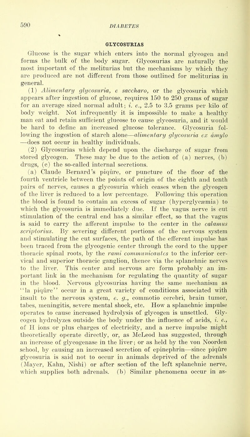 GLYCOSURIAS Glucose is the sugar which enters into the normal glycogen and forms the bulk of the body sugar. Glycosurias are naturally the most important of the melit.urias but the mechanisms by which they are produced are not different from those outlined for meliturias in general. (1) Alimentary glycosuria, e saccliaro, or the glycosuria which appears after ingestion of glucose, requires 150 to 250 grams of sugar for an average sized normal adult; i. e., 2.5 to 3.5 grams per kilo of body weight. Not infrequently it is impossible to make a healthy man eat and retain sufficient glucose to cause glycosuria, and it would be hard to define an increased glucose tolerance. Glycosuria fol- lowing the ingestion of starch alone—alimentary glycosuria ex dmylo —does not occur in healthy individuals. (2) Glycosurias which depend upon the discharge of sugar from stored glycogen. These may be due to the action of (a) nerves, (b) drugs, (c) the so-called internal secretions. (a) Claude Bernard’s piqure, or puncture of the floor of the fourth ventricle between the points of origin of the eighth and tenth pairs of nerves, causes a glycosuria which ceases when the glycogen of the liver is reduced to a low percentage. Following this operation the blood is found to contain an excess of sugar (hyperglycemia) to which the glycosuria is immediately due. If the vagus nerve is cut stimulation of the central end has a similar effect, so that the vagus is said to carry the afferent impulse to the center in the calamus scriptorius. By severing different portions of the nervous system and stimulating the cut surfaces, the path of the efferent impulse lias been traced from the glycogenic center through the cord to the upper thoracic spinal roots, by the rami communicantes to the inferior cer- vical and superior thoracic ganglion, thence via the splanchnic nerves to the liver. This center and nervous arc form probably an im- portant link in the mechanism for regulating the quantity of sugar in the blood. Nervous glycosurias having the same mechanism as “la piqure” occur in a great variety of conditions associated with insult to the nervous system, e. g., commotio cerebri, brain tumor, tabes, meningitis, severe mental shock, etc. How a splanchnic impulse operates to cause increased hydrolysis of glycogen is unsettled. Gly- cogen hydrolyzes outside the body under the influence of acids, i. e., of H ions or plus charges of electricity, and a nerve impulse might theoretically operate directly, or, as McLeod has suggested, through an increase of glycogenase in the liver; or as held by the von Noorden school, by causing an increased secretion of epinephrin—since piqure glycosuria is said not to occur in animals deprived of the adrenals (Mayer, Kahn, Nishi) or after section of the left splanchnic nerve, which supplies both adrenals, (b) Similar phenomena occur in as-