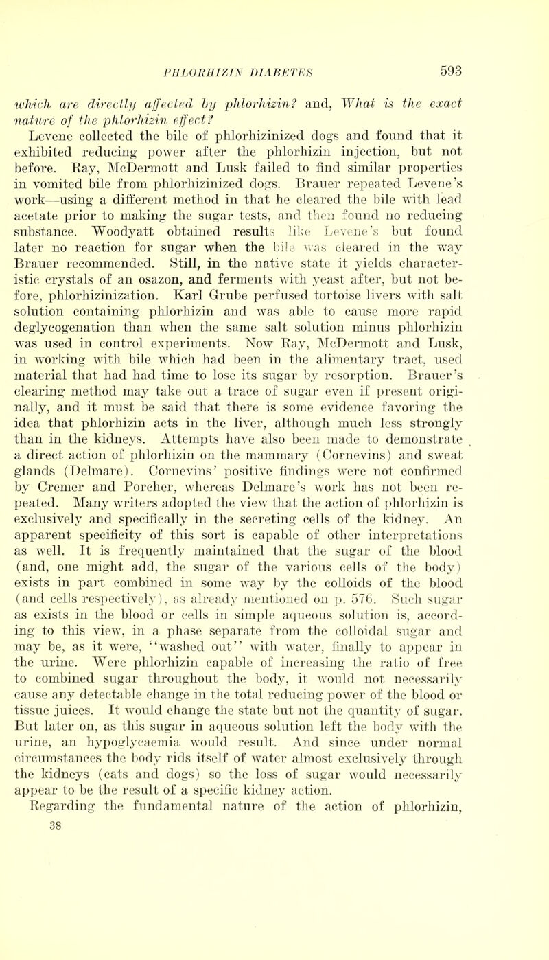which are directly affected by phlorhizinf and, What is the exact nature of the phlorhizin effect? Levene collected the bile of phlorhizinized dogs and found that it exhibited reducing power after the phlorhizin injection, but not before. Ray, McDermott and Lusk failed to find similar properties in vomited bile from phlorhizinized dogs. Brauer repeated Levene’s work—using a different method in that he cleared the bile with lead acetate prior to making the sugar tests, and then found no reducing substance. Woodyatt obtained results like Levene’s but found later no reaction for sugar when the bile was cleared in the way Brauer recommended. Still, in the native state it yields character- istic crystals of an osazon, and ferments with yeast after, but not be- fore, phlorhizinization. Karl Grube perfused tortoise livers with salt solution containing phlorhizin and was able to cause more rapid deglycogenation than when the same salt solution minus phlorhizin was used in control experiments. Now Ray, McDermott and Lusk, in working with bile which had been in the alimentary tract, used material that had had time to lose its sugar by resorption. Brauer’s clearing method may take out a trace of sugar even if present origi- nally, and it must be said that there is some evidence favoring the idea that phlorhizin acts in the liver, although much less strongly than in the kidneys. Attempts have also been made to demonstrate a direct action of phlorhizin on the mammary (Cornevins) and sweat glands (Delmare). Cornevins’ positive findings were not confirmed by Cremer and Porcher, whereas Delmare’s work has not been re- peated. Many writers adopted the view that the action of phlorhizin is exclusively and specifically in the secreting cells of the kidney. An apparent specificity of this sort is capable of other interpretations as well. It is frequently maintained that the sugar of the blood (and, one might add, the sugar of the various cells of the body) exists in part combined in some way by the colloids of the blood (and cells respectively), as already mentioned on p. 576. Such sugar as exists in the blood or cells in simple aqueous solution is, accord- ing to this view, in a phase separate from the colloidal sugar and may be, as it were, “washed out” with water, finally to appear in the urine. Were phlorhizin capable of increasing the ratio of free to combined sugar throughout the body, it would not necessarily cause any detectable change in the total reducing power of the blood or tissue juices. It would change the state but not the quantity of sugar. But later on, as this sugar in aqueous solution left the body with the urine, an hypoglycaemia would result. And since under normal circumstances the body rids itself of water almost exclusively through the kidneys (cats and dogs) so the loss of sugar would necessarily appear to be the result of a specific kidney action. Regarding the fundamental nature of the action of phlorhizin, 38