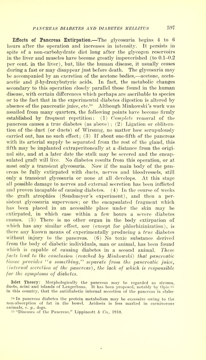 Effects of Pancreas Extirpation.—The glycosuria begins 4 to 6 hours after the operation and increases in intensity. It persists in spite of a non-carbohydrate diet long after the glycogen reservoirs in the liver and muscles have become greatly impoverished (to 0.1-0.2 per cent, in the liver), but, like the human disease, it usually ceases during a fast or may disappear just before death. The glycosuria may he accompanied by an excretion of the acetone bodies,—acetone, aceto- acetic and /3-hydroxybutyric acids. In fact, the metabolic changes secondary to this operation closely parallel those found in the human disease, with certain differences which perhaps are ascribable to species or to the fact that in the experimental diabetes digestion is altered by absence of the pancreatic juice, etc.34 Although Minkowski’s work was assailed from many quarters, the following points have become firmly established by frequent repetition: (1) Complete removal of the pancreas causes a true diabetes (as above) ; (2) Ligation or oblitera- tion of the duct (or ducts) of Wirsung, no matter how scrupulously carried out, has no such effect; (3) If about one-fifth of the pancreas with its arterial supply be separated from the rest of the gland, this fifth may be implanted extraperitoneally at a distance from the origi- nal site, and at a later date the stalk may be severed and the encap- sulated graft, will live. No diabetes results from this operation, or at most only a transient glycosuria. Now if the main body of the pan- creas be fully extirpated with ducts, nerves and bloodvessels, still only a transient glycosuria or none at all develops. At this stage all possible damage to nerves and external secretion has been inflicted and proven incapable of causing diabetes. (4) In the course of weeks the graft atrophies (Sandmeyer’s experiment), and then a per- sistent glycosuria supervenes; or the encapsulated fragment which has been placed in an accessible place under the skin may be extirpated, in which case within a few hours a severe diabetes ensues. (5) There is no other organ in the body extirpation of which has any similar effect, nor (except for phlorhizinization), is there any known means of experimentally producing a true diabetes without injury to the pancreas. (6) No toxic substance derived from the body of diabetic individuals, man or animal, has been found which is capable of causing diabetes in a second animal. These facts lead to the conclusion (reached by Minkowski) that pancreatic tissue provides “a something,” separate from the jjancreatic juice, (internal secretion of the pancreas), the lack of which is responsible for the symptoms of diabetes. Islet Theory: Morphologically the pancreas may be regarded as stroma, ducts, acini and islands of Langerhans. It has been proposed, notably by Opie 33 in this country, that the antidiabetic internal secretion of the pancreas is elabo- 34 In pancreas diabetes the protein metabolism may be excessive owing to the non-absorption of fat in the bowel. Acidosis is less marked in carnivorous animals, e. g., dogs. 35 “Diseases of the Pancreas,” Lippincott & Co., 1910.