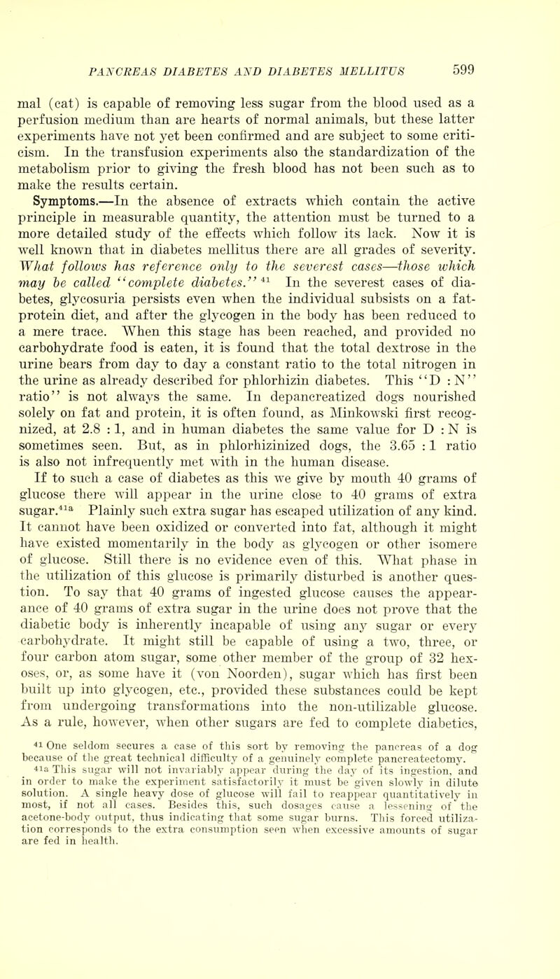 mal (cat) is capable of removing less sugar from the blood used as a perfusion medium than are hearts of normal animals, but these latter experiments have not yet been confirmed and are subject to some criti- cism. In the transfusion experiments also the standardization of the metabolism prior to giving the fresh blood has not been such as to make the results certain. Symptoms.—In the absence of extracts which contain the active principle in measurable quantity, the attention must be turned to a more detailed study of the effects which follow its lack. Now it is well known that in diabetes mellitus there are all grades of severity. What follows has reference only to the severest cases—those which may he called “complete diabetes.” 41 In the severest cases of dia- betes, glycosuria persists even when the individual subsists on a fat- protein diet, and after the glycogen in the body has been reduced to a mere trace. When this stage has been reached, and provided no carbohydrate food is eaten, it is found that the total dextrose in the urine bears from day to day a constant ratio to the total nitrogen in the urine as already described for phlorhizin diabetes. This “ D : N ” ratio” is not always the same. In depancreatized dogs nourished solely on fat and protein, it is often found, as Minkowski first recog- nized, at 2.8 :1, and in human diabetes the same value for D : N is sometimes seen. But, as in phlorhizinized dogs, the 3.65 :1 ratio is also not infrequently met with in the human disease. If to such a case of diabetes as this we give by mouth 40 grams of glucose there will appear in the urine close to 40 grams of extra sugar.41a Plainly such extra sugar has escaped utilization of any kind. It cannot have been oxidized or converted into fat, although it might have existed momentarily in the body as glycogen or other isomere of glucose. Still there is no evidence even of this. What phase in the utilization of this glucose is primarily disturbed is another ques- tion. To say that 40 grams of ingested glucose causes the appear- ance of 40 grams of extra sugar in the urine does not prove that the diabetic body is inherently incapable of using any sugar or every carbohydrate. It might still be capable of using a two, three, or four carbon atom sugar, some other member of the group of 32 hex- oses, or, as some have it (von Noorden), sugar which has first been built up into glycogen, etc., provided these substances could be kept from undergoing transformations into the non-utilizable glucose. As a rule, however, when other sugars are fed to complete diabetics, 41 One seldom secures a case of this sort by removing the pancreas of a dog because of the great technical difficulty of a genuinely complete pancreatectomy. 41a This sugar will not invariably appear during the day of its ingestion, and in order to make the experiment satisfactorily it must be given slowly in dilute solution. A single heavy dose of glucose will fail to reappear quantitatively in most, if not all cases. Besides this, such dosages cause a lessening of the acetone-body output, thus indicating that some sugar burns. This forced utiliza- tion corresponds to the extra consumption seen when excessive amounts of sugar are fed in health.