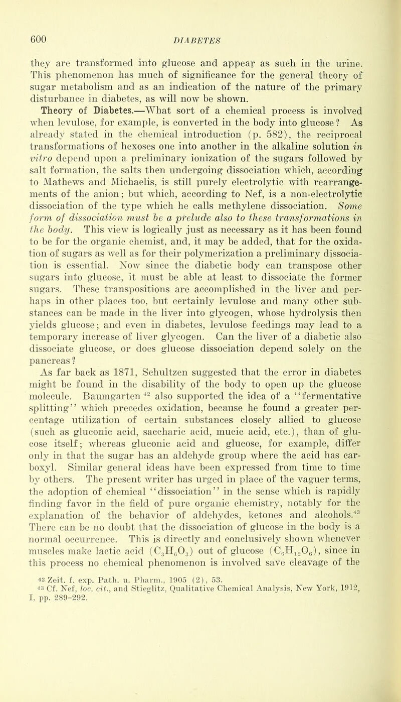 they are transformed into glucose and appear as such in the urine. This phenomenon has much of significance for the general theory of sugar metabolism and as an indication of the nature of the primary disturbance in diabetes, as will now be shown. Theory of Diabetes.—What sort of a chemical process is involved when levulose, for example, is converted in the body into glucose ? As already stated in the chemical introduction (p. 582), the reciprocal transformations of hexoses one into another in the alkaline solution in vitro depend upon a preliminary ionization of the sugars followed by salt formation, the salts then undergoing dissociation which, according to Mathews and Michaelis, is still purely electrolytic with rearrange- ments of the anion; but which, according to Nef, is a non-electrolytic dissociation of the type which he calls methylene dissociation. Some form of dissociation must be a prelude also to these transformations in the body. This view is logically just as necessary as it has been found to be for the organic chemist, and, it may be added, that for the oxida- tion of sugars as well as for their polymerization a preliminary dissocia- tion is essential. Now since the diabetic body can transpose other sugars into glucose, it must be able at least to dissociate the former sugars. These transpositions are accomplished in the liver and per- haps in other places too, but certainly levulose and many other sub- stances can be made in the liver into glycogen, whose hydrolysis then yields glucose; and even in diabetes, levulose feedings may lead to a temporary increase of liver glycogen. Can the liver of a diabetic also dissociate glucose, or does glucose dissociation depend solely on the pancreas ? As far back as 1871, Schultzen suggested that the error in diabetes might be found in the disability of the body to open up the glucose molecule. Baumgarten 42 also supported the idea of a “fermentative splitting” which precedes oxidation, because he found a greater per- centage utilization of certain substances closely allied to glucose (such as gluconic acid, saccharic acid, mucic acid, etc.), than of glu- cose itself; whereas gluconic acid and glucose, for example, differ only in that the sugar has an aldehyde group where the acid has car- boxyl. Similar general ideas have been expressed from time to time by others. The present writer has urged in place of the vaguer terms, the adoption of chemical “dissociation” in the sense which is rapidly finding favor in the field of pure organic chemistry, notably for the explanation of the behavior of aldehydes, ketones and alcohols.43 There can be no doubt that the dissociation of glucose in the body is a normal occurrence. This is directly and conclusively shown whenever muscles make lactic acid (C3H603) out of glucose (C6H12O0), since in this process no chemical phenomenon is involved save cleavage of the ^2 Zeit. f. exp. Path. u. Pharm., 1905 (2), 53. 13 Cf. Nef, loc. cit., and Stieglitz, Qualitative Chemical Analysis, New York, 1912, I, pp. 289-292.