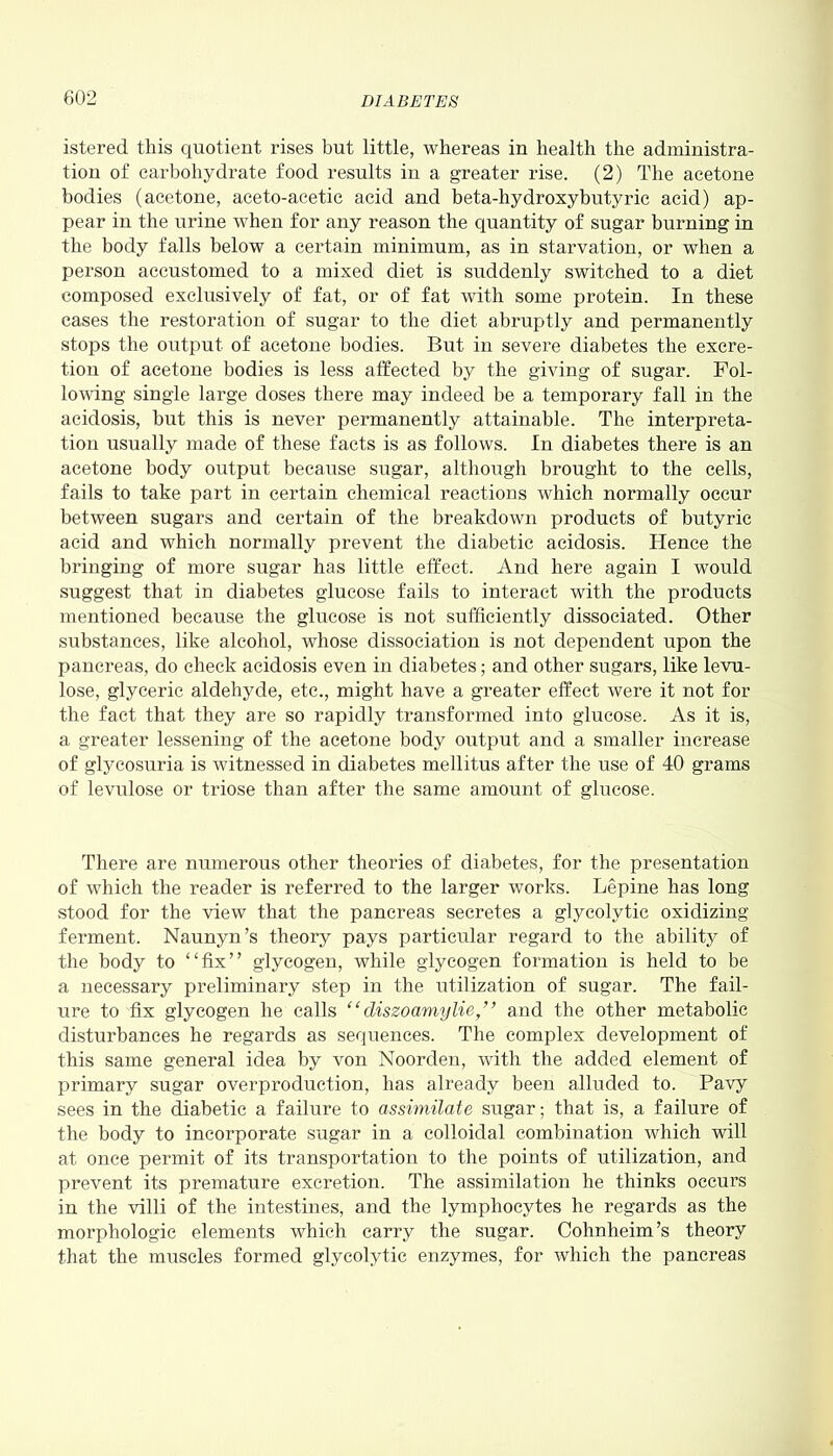 istered this quotient rises but little, whereas in health the administra- tion of carbohydrate food results in a greater rise. (2) The acetone bodies (acetone, aceto-acetic acid and beta-hydroxybutyric acid) ap- pear in the urine when for any reason the quantity of sugar burning in the body falls below a certain minimum, as in starvation, or when a person accustomed to a mixed diet is suddenly switched to a diet composed exclusively of fat, or of fat with some protein. In these cases the restoration of sugar to the diet abruptly and permanently stops the output of acetone bodies. But in severe diabetes the excre- tion of acetone bodies is less affected by the giving of sugar. Fol- lowing single large doses there may indeed be a temporary fall in the acidosis, but this is never permanently attainable. The interpreta- tion usually made of these facts is as follows. In diabetes there is an acetone body output because sugar, although brought to the cells, fails to take part in certain chemical reactions which normally occur between sugars and certain of the breakdown products of butyric acid and which normally prevent the diabetic acidosis. Hence the bringing of more sugar has little effect. And here again I would suggest that in diabetes glucose fails to interact with the products mentioned because the glucose is not sufficiently dissociated. Other substances, like alcohol, whose dissociation is not dependent upon the pancreas, do check acidosis even in diabetes; and other sugars, like levu- lose, glyceric aldehyde, etc., might have a greater effect were it not for the fact that they are so rapidly transformed into glucose. As it is, a greater lessening of the acetone body output and a smaller increase of glycosuria is witnessed in diabetes mellitus after the use of 40 grams of levulose or triose than after the same amount of glucose. There are numerous other theories of diabetes, for the presentation of which the reader is referred to the larger works. Lepine has long stood for the view that the pancreas secretes a glycolytic oxidizing ferment. Naunyn’s theory pays particular regard to the ability of the body to “fix” glycogen, while glycogen formation is held to be a necessary preliminary step in the utilization of sugar. The fail- ure to fix glycogen he calls “ diszoamylie,” and the other metabolic disturbances he regards as sequences. The complex development of this same general idea by von Noorden, with the added element of primary sugar overproduction, has already been alluded to. Pavy sees in the diabetic a failure to assimilate sugar; that is, a failure of the body to incorporate sugar in a colloidal combination which will at once permit of its transportation to the points of utilization, and prevent its premature excretion. The assimilation he thinks occurs in the villi of the intestines, and the lymphocytes he regards as the morphologic elements which carry the sugar. Cohnheim’s theory that the muscles formed glycolytic enzymes, for which the pancreas