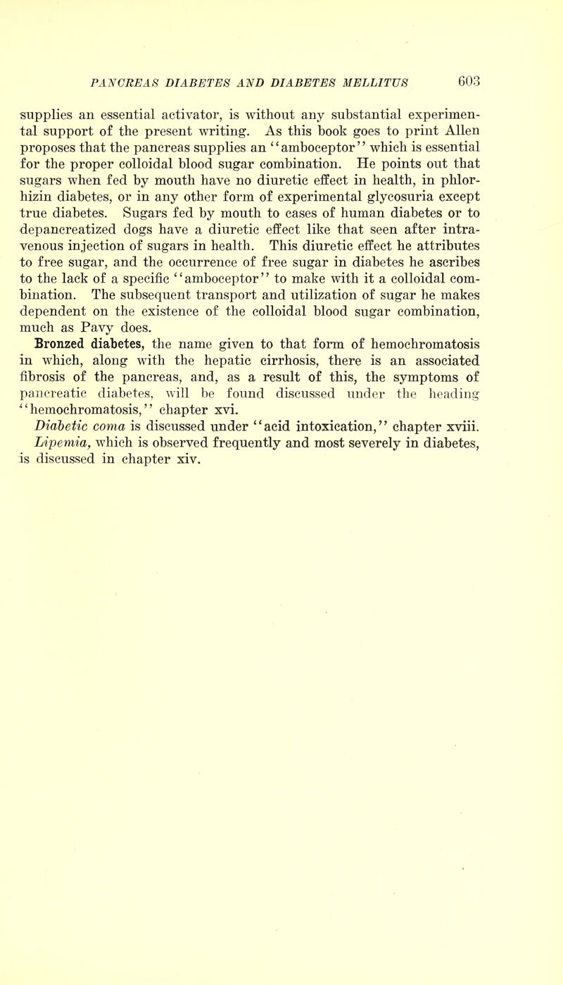 supplies an essential activator, is without any substantial experimen- tal support of the present writing. As this hook goes to print Allen proposes that the pancreas supplies an “amboceptor” which is essential for the proper colloidal blood sugar combination. He points out that sugars when fed by mouth have no diuretic effect in health, in phlor- liizin diabetes, or in any other form of experimental glycosuria except true diabetes. Sugars fed by mouth to cases of human diabetes or to depancreatized dogs have a diuretic effect like that seen after intra- venous injection of sugars in health. This diuretic effect he attributes to free sugar, and the occurrence of free sugar in diabetes he ascribes to the lack of a specific “amboceptor” to make with it a colloidal com- bination. The subsequent transport and utilization of sugar he makes dependent on the existence of the colloidal blood sugar combination, much as Pavy does. Bronzed diabetes, the name given to that form of hemochromatosis in which, along with the hepatic cirrhosis, there is an associated fibrosis of the pancreas, and, as a result of this, the symptoms of pancreatic diabetes, will be found discussed under the heading “hemochromatosis,” chapter xvi. Diabetic coma is discussed under “acid intoxication,” chapter xviii. Lipemia, which is observed frequently and most severely in diabetes, is discussed in chapter xiv.