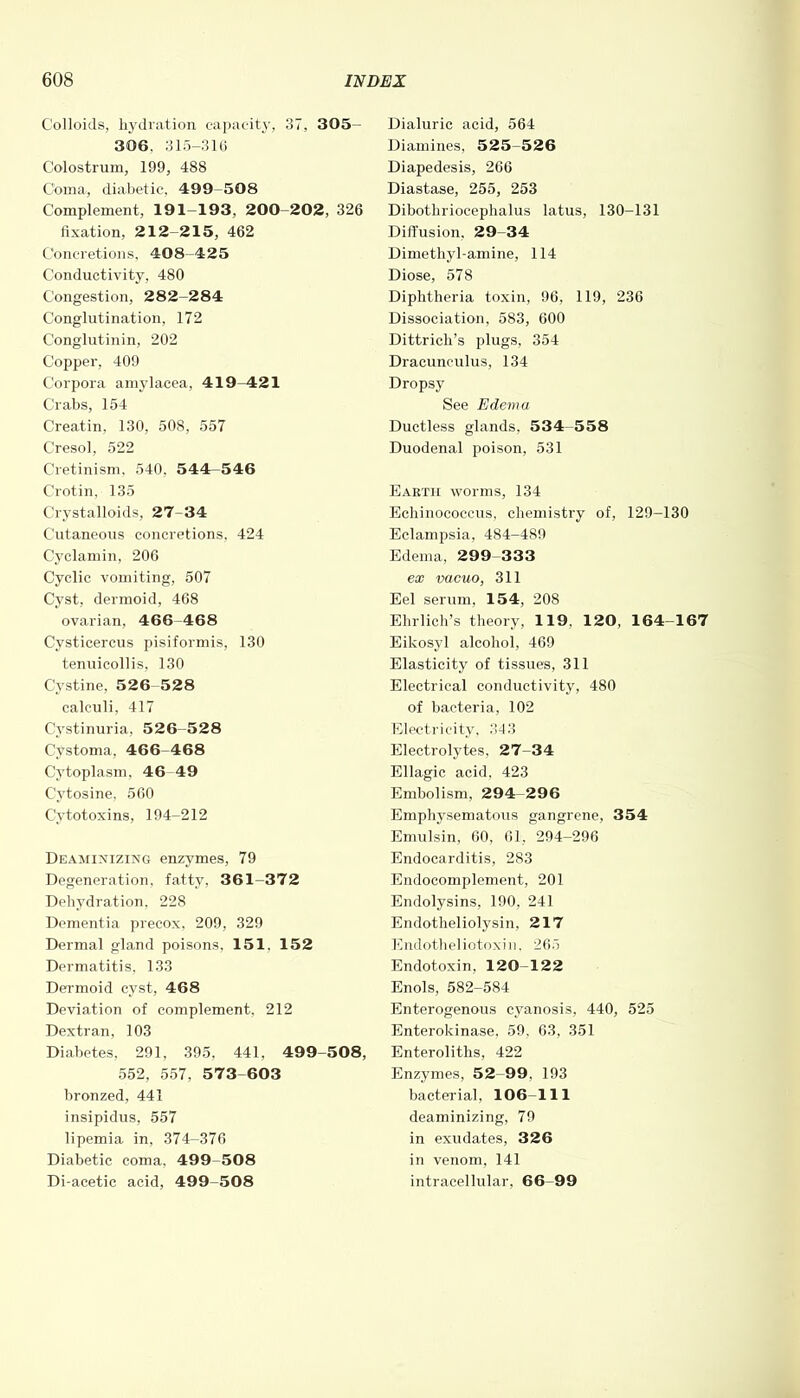 Colloids, hydration capacity, 37, 305- 306, 315-316 Colostrum, 199, 488 Coma, diabetic, 499-508 Complement, 191-193, 200-202, 326 fixation, 212-215, 462 Concretions, 408-425 Conductivity, 480 Congestion, 282-284 Conglutination, 172 Conglutinin, 202 Copper, 409 Corpora amylacea, 419^421 Crabs, 154 Creatin. 130, 508, 557 Cresol, 522 Cretinism, 540. 544-546 Crotin, 135 Crystalloids, 27-34 Cutaneous concretions, 424 Cyclamin, 206 Cyclic vomiting, 507 Cyst, dermoid, 468 ovarian, 466 468 Cysticercus pisiformis, 130 tenuicollis, 130 Cystine, 526-528 calculi, 417 Cystinuria, 526-528 Cystoma, 466-468 Cytoplasm, 46 49 Cytosine, 560 Cytotoxins, 194-212 Deaminizing enzymes, 79 Degeneration, fatty, 361-372 Dehydration. 228 Dementia precox, 209, 329 Dermal gland poisons, 151, 152 Dermatitis, 133 Dermoid cyst, 468 Deviation of complement, 212 Dextran, 103 Diabetes, 291, 395, 441, 499-508, 552, 557, 573 603 bronzed, 441 insipidus, 557 lipemia in, 374-376 Diabetic coma. 499-508 Di-acetic acid, 499-508 Dialuric acid, 564 Diamines, 525-526 Diapedesis, 266 Diastase, 255, 253 Dibothriocephalus latus, 130-131 Diffusion. 29-34 Dimethyl-amine, 114 Diose, 578 Diphtheria toxin, 96, 119, 236 Dissociation. 583, 600 Dittrich’s plugs, 354 Dracunculus, 134 Dropsy See Edema Ductless glands, 534-558 Duodenal poison, 531 Eaetii worms, 134 Echinococcus, chemistry of, 129-130 Eclampsia, 484-489 Edema, 299 333 ex vacuo, 311 Eel serum. 154, 208 Ehrlich’s theory, 119. 120, 164-167 Eikosyl alcohol, 469 Elasticity of tissues, 311 Electrical conductivity, 480 of bacteria, 102 Electricity, 343 Electrolytes, 27-34 Ellagic acid, 423 Embolism. 294-296 Emphysematous gangrene, 354 Emulsin, 00, 61, 294-296 Endocarditis, 283 Endocomplement, 201 Endolysins, 190, 241 Endotheliolysin, 217 Endotheliotoxin, 265 Endotoxin. 120-122 Enols, 582-584 Enterogenous cyanosis, 440, 525 Enterokinase, 59. 63, 351 Enteroliths, 422 Enzymes, 52-99. 193 bacterial, 106-111 deaminizing, 79 in exudates, 326 in venom, 141 intracellular, 66-99