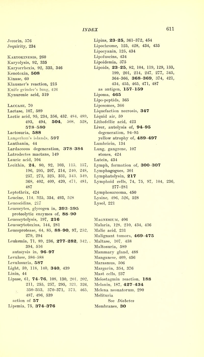 Jecorin, 576 Jequirity, 234 Kaeyokinesis, 260 Karyolysis, 92, 335 Karyorrhexis, 92, 335, 346 Kenotoxin, 508 Kinase, 60 Klausner's reaction, 215 Knife grinder’s lung, 426 Kynurenic acid, 519 Laccase, 70 Lactase, 107, 589 Lactic acid, 95, 234, 356, 452. 484, 489, 493, 494, 504, 508, 528, 578-580 Lactosuria, 588 Langerhan’s islands, 597 Lanthanin, 44 Lardaceous degeneration, 378 384 Latrodectes mactans, 149 Laurie acid, 104 Lecithin, 24, 80, 92, 103, 115, 157, 196, 205, 207, 214, 240, 24S, 257, 273, 325, 331, 343, 349, 368, 402, 409, 420, 471, 481, 487 Leptothrix, 424 Leucine, 114, 325, 354, 493, 528 Leucocidins, 217 Leucocytes, glycogen in, 393- 395 proteolytic enzymes of, 88 90 Leucocytolysis, 197, 216 Leucocytotoxins, 144, 281 Leucoprotease, 64, 85, 88-90, 97, 252, 279, 294 Leukemia, 71, 89, 236, 277-282, 342, 394, 516 auto lysis in, 96-97 Levulose, 586-588 Levulosuria, 587 Light, 59, 118, 140, 340, 439 Linin, 44 Lipase, 61, 74-76, 108, 130, 201. 202, 211, 255, 257, 295, 321. 326, 350-353, 370-371, 373. 465, 487, 496, 539 action of 57 Lipemia, 75, 374-376 Lipins, 23-25, 361-372, 454 Lipochrome, 125, 428, 434, 435 Lipocyanin, 125, 434 Lipofuscins, 434 Lipoidemia, 375 Lipoids, 23-25, 82, 104, 119, 129, 133, 199, 201, 214, 247, 277, 345, 364-366, 368-3 69, 374, 421, 434, 455, 465, 471, 487 as antigen, 157-159 Lipoma, 465 Lipo-peptids, 365 Liposomes, 366 Liquefaction necrosis, 347 Liquid air, 59 Lithofellic acid, 423 Liver, autolysis of, 94^95 degeneration, 94-95 yellow atrophy of, 489-497 Lumbricin, 134 Lung, gangrene, 107 stones, 424 Lutein, 434 Lymph, formation of, 300-307 Lymphagogues, 301 Lymphatolysin, 217 Lymphoid cells, 74, 75, 97, 104, 236, 277-281 Lymphosarcoma, 450 Lysine, 496, 526, 528 Lysol, 221 Magnesium, 406 Malaria, 128, 210, 434, 436 Malic acid. 231 Malignant tumors, 469-475 Maltase, 107, 458 Maltosuria, 589 Mammary gland, 488 Manganese, 409, 456 Marasmus, 506 Margarin, 354, 376 Mast cells, 237 Meiostagmin reaction, 188 Melanin, 187 , 427-434 Melena neonatorum. 290 Melituria See Diabetes Membranes, 30