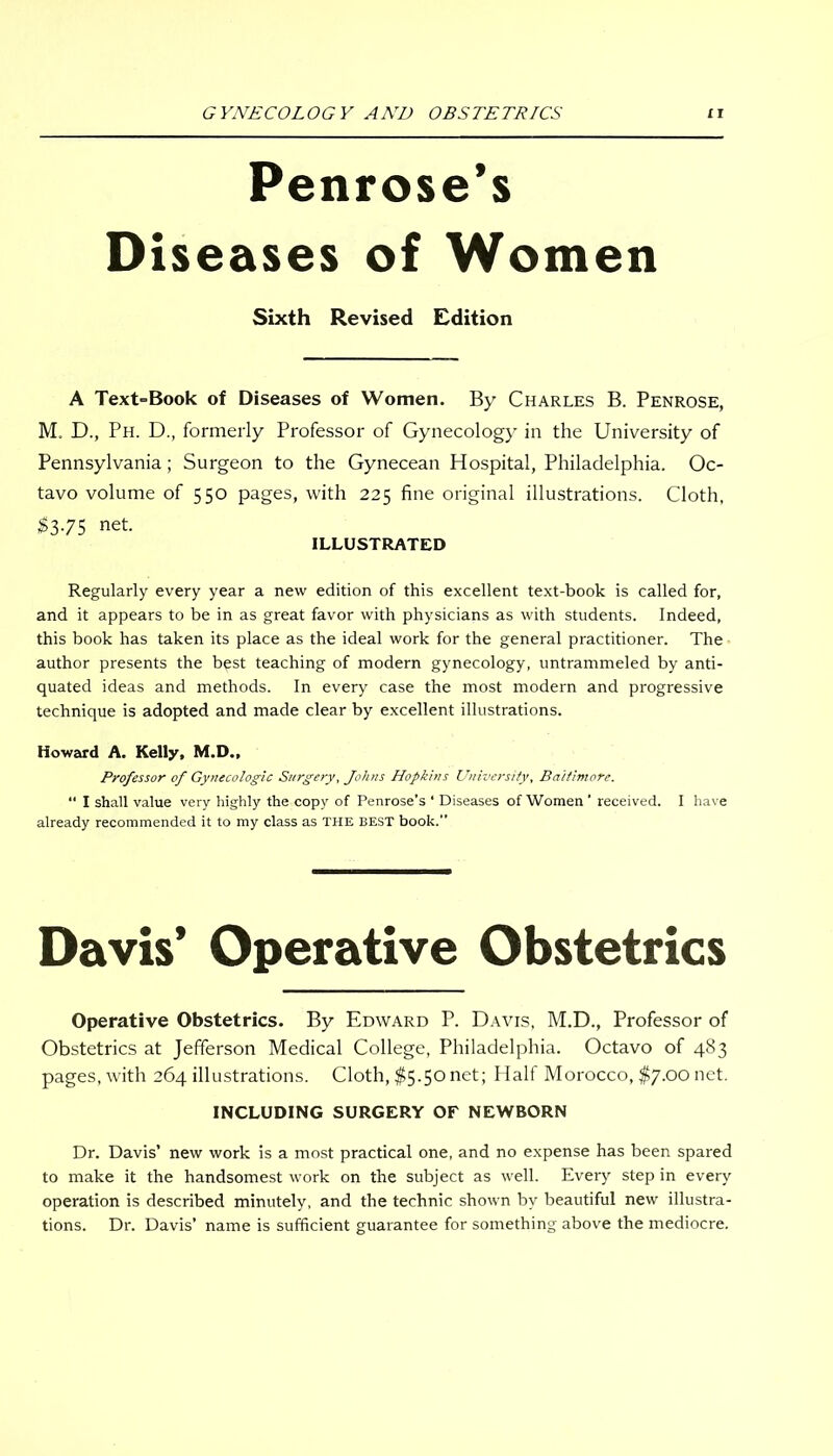 Penrose’s Diseases of Women Sixth Revised Edition A Text=Book of Diseases of Women. By Charles B. Penrose, M. D., Ph. D., formerly Professor of Gynecology in the University of Pennsylvania; Surgeon to the Gynecean Hospital, Philadelphia. Oc- tavo volume of 550 pages, with 225 fine original illustrations. Cloth, $375 net. ILLUSTRATED Regularly every year a new edition of this excellent text-book is called for, and it appears to be in as great favor with physicians as with students. Indeed, this book has taken its place as the ideal work for the general practitioner. The author presents the best teaching of modern gynecology, untrammeled by anti- quated ideas and methods. In every case the most modern and progressive technique is adopted and made clear by excellent illustrations. Howard A. Kelly, M.D., Professor of Gynecologic Surgery, fohns Hopkins University, Baltimore. “ I shall value very highly the copy of Penrose’s * Diseases of Women ' received. I have already recommended it to my class as THE best book.” Davis’ Operative Obstetrics Operative Obstetrics. By Edward P. Davis, M.D., Professor of Obstetrics at Jefferson Medical College, Philadelphia. Octavo of 483 pages, with 264 illustrations. Cloth, $5.50 net; Half Morocco, $7.00 net. INCLUDING SURGERY OF NEWBORN Dr. Davis’ new work is a most practical one, and no expense has been spared to make it the handsomest work on the subject as well. Every step in every operation is described minutely, and the technic shown by beautiful new illustra- tions. Dr. Davis’ name is sufficient guarantee for something above the mediocre.