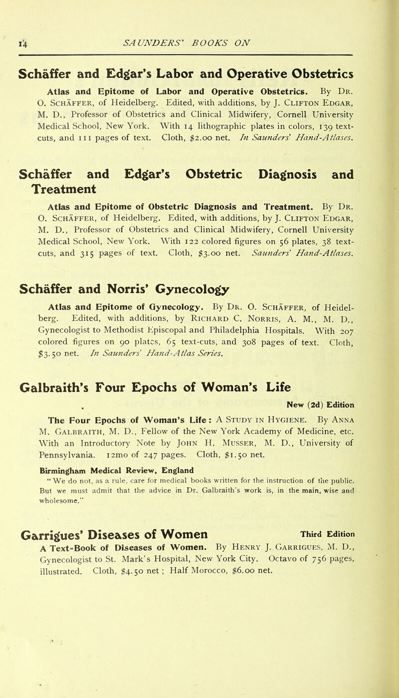 Schaffer and Edgar’s Labor and Operative Obstetrics Atlas and Epitome of Labor and Operative Obstetrics. By Dr. 0. Schaffer, of Heidelberg. Edited, with additions, by J. Clifton Edgar, M. D., Professor of Obstetrics and Clinical Midwifery, Cornell University Medical School, New York. With 14 lithographic plates in colors, 139 text- cuts, and hi pages of text. Cloth, $2.00 net. In Saunders' Hand-Atlases. Schaffer and Edgar's Obstetric Diagnosis and Treatment Atlas and Epitome of Obstetric Diagnosis and Treatment. By Dr. O. Schaffer, of Heidelberg. Edited, with additions, by J. Clifton Edgar, M. D., Professor of Obstetrics and Clinical Midwifery, Cornell University Medical School, New York. With 122 colored figures on 56 plates, 38 text- cuts, and 315 pages of text. Cloth, $3.00 net. Saunders' Hand-Atlases. Schaffer and Norris’ Gynecology Atlas and Epitome of Gynecology. By Dr. O. Schaffer, of Heidel- berg. Edited, with additions, by Richard C. Norris, A. M., M. D., Gynecologist to Methodist Episcopal and Philadelphia Hospitals. With 207 colored figures on 90 plates, 65 text-cuts, and 308 pages of text. Cloth, $3. 50 net. In Saunders' Hand-Atlas Series. Galbraith’s Four Epochs of Woman’s Life . New (2d) Edition The Four Epochs of Woman’s Life: A Study in Hygiene. By Anna M. Galbraith, M. D., Fellow of the New York Academy of Medicine, etc. With an Introductory Note by John H. Musser, M. D., University of Pennsylvania. i2mo of 247 pages. Cloth, $1.50 net. Birmingham Medical Review, England “We do not, as a rule, care for medical books written for the instruction of the public. But we must admit that the advice in Dr. Galbraith's work is, in the main, wise and wholesome.” Garrigues’ Diseases of Women Third Edition A Text>Book of Diseases of Women. By Henry J. Garrigues, M. D., Gynecologist to St. Mark’s Hospital, New York City. Octavo of 756 pages, illustrated. Cloth, $4.50 net ; Half Morocco, $6.00 net.