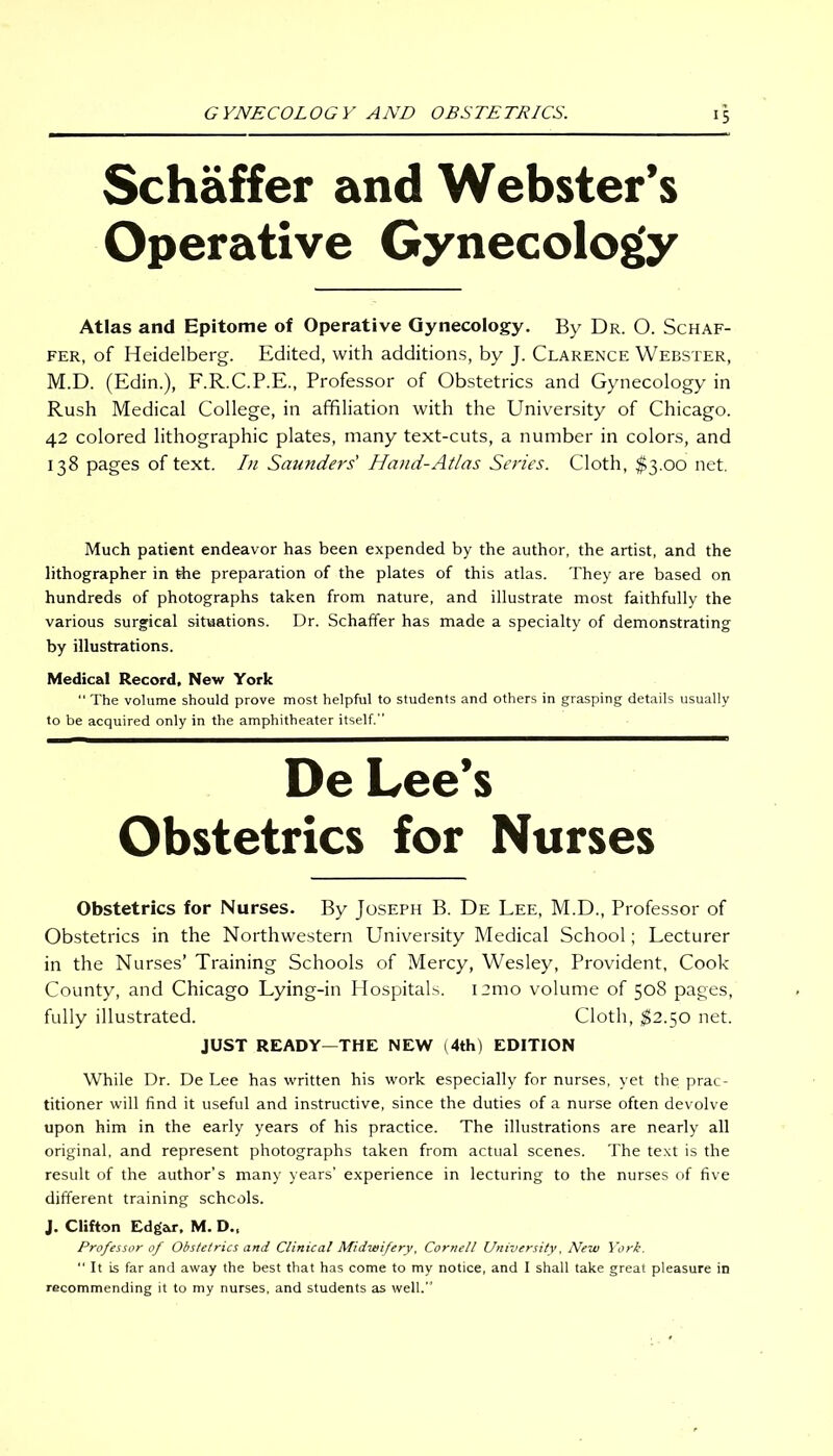 !5 Schaffer and Webster’s Operative Gynecology Atlas and Epitome of Operative Gynecology. By Dr. O. Schaf- fer, of Heidelberg. Edited, with additions, by J. Clarence Webster, M.D. (Edin.), F.R.C.P.E., Professor of Obstetrics and Gynecology in Rush Medical College, in affiliation with the University of Chicago. 42 colored lithographic plates, many text-cuts, a number in colors, and 138 pages of text. In Saunders' Hand-Atlas Series. Cloth, $3.00 net. Much patient endeavor has been expended by the author, the artist, and the lithographer in the preparation of the plates of this atlas. They are based on hundreds of photographs taken from nature, and illustrate most faithfully the various surgical situations. Dr. Schaffer has made a specialty of demonstrating by illustrations. Medical Record, New York  The volume should prove most helpful to students and others in grasping details usually to be acquired only in the amphitheater itself.” De Lee’s Obstetrics for Nurses Obstetrics for Nurses. By Joseph B. De Lee, M.D., Professor of Obstetrics in the Northwestern University Medical School; Lecturer in the Nurses’ Training Schools of Mercy, Wesley, Provident, Cook County, and Chicago Lying-in Hospitals. i:mo volume of 508 pages, fully illustrated. Cloth, $2.50 net. JUST READY—THE NEW (4th) EDITION While Dr. De Lee has written his work especially for nurses, yet the prac- titioner will find it useful and instructive, since the duties of a nurse often devolve upon him in the early years of his practice. The illustrations are nearly all original, and represent photographs taken from actual scenes. The text is the result of the author’s many years’ experience in lecturing to the nurses of five different training schcols. J. Clifton Edgar, M. D., Professor of Obstetrics and Clinical Midwifery, Cornell University, New York.  It is far and away the best that has come to my notice, and I shall take great pleasure in recommending it to my nurses, and students as well.”