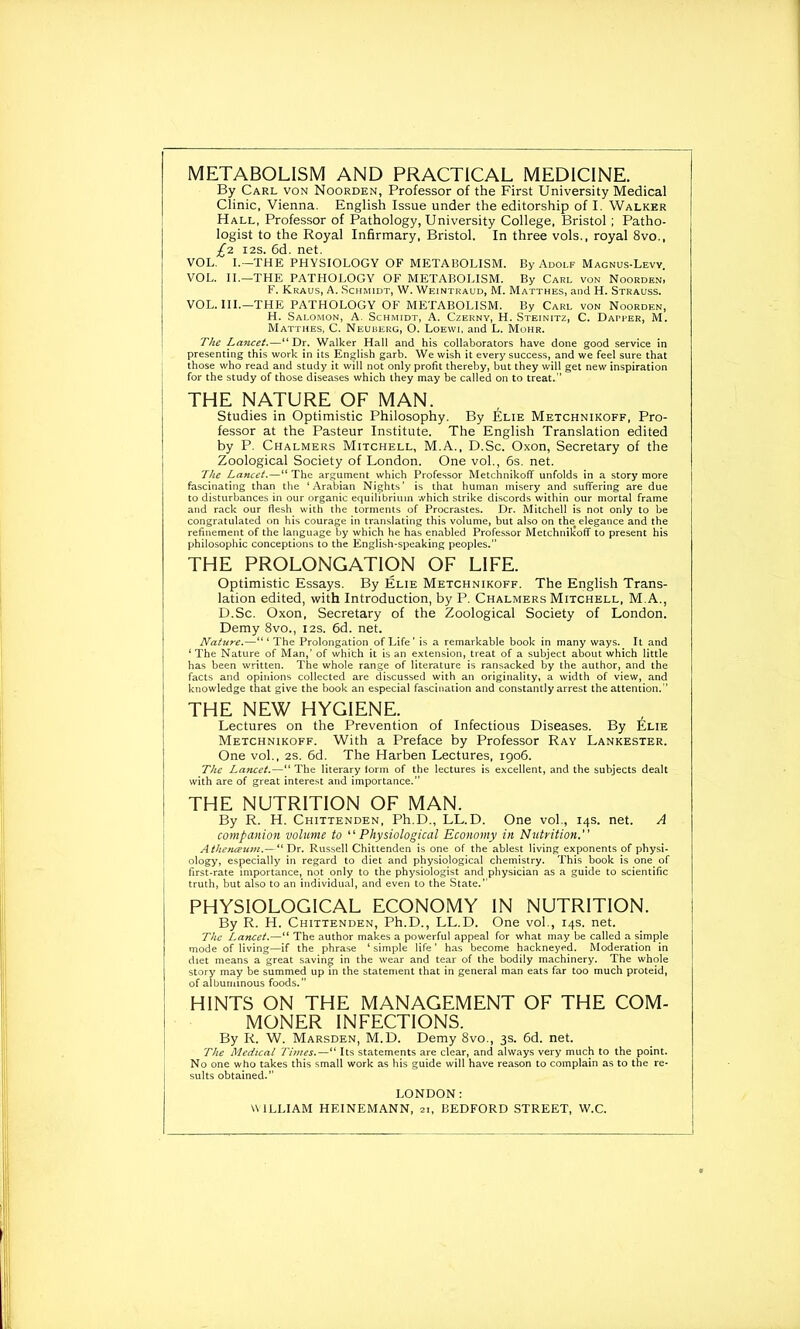 METABOLISM AND PRACTICAL MEDICINE. By Carl von Noorden, Professor of the First University Medical Clinic, Vienna. English Issue under the editorship of I. Walker Hall, Professor of Pathology, University College, Bristol; Patho- logist to the Royal Infirmary, Bristol. In three vols., royal 8vo., £-z 12s. 6d. net. VOL. I.—THE PHYSIOLOGY OF METABOLISM. By Adoi.f Magnus-Levv. VOL. II.—THE PATHOLOGY OF METABOLISM. By Carl von Noorden> F. Kraus, A. Schmidt, W. Wf.intraud, M. Matthes, and H. Strauss. VOL. III.—THE PATHOLOGY OF METABOLISM. By Carl von Noorden, H. Salomon, A. Schmidt, A. Czerny, H. Steinitz, C. Dapper, M. Mattiies, C. Neuberg, O. Loewi, and L. Mohr. The Lancet.—“ Dr. Walker Hall and his collaborators have done good service in presenting this work in its English garb. We wish it every success, and we feel sure that those who read and study it will not only profit thereby, but they will get new inspiration for the study of those diseases which they may be called on to treat.’’ THE NATURE OF MAN. Studies in Optimistic Philosophy. By Elie Metchnikoff, Pro- fessor at the Pasteur Institute. The English Translation edited by P. Chalmers Mitchell, M.A., D.Sc. Oxon, Secretary of the Zoological Society of London. One vol., 6s. net. The Lancet.—“ The argument which Professor Metchnikoff unfolds in a story more fascinating than the ‘Arabian Nights’ is that human misery and suffering are due to disturbances in our organic equilibrium which strike discords within our mortal frame and rack our flesh with the torments of Procrastes. Dr. Mitchell is not only to be congratulated on his courage in translating this volume, but also on the elegance and the refinement of the language by which he has enabled Professor Metchnikoff to present his philosophic conceptions to the English-speaking peoples.” THE PROLONGATION OF LIFE. Optimistic Essays. By Elie Metchnikoff. The English Trans- lation edited, with Introduction, by P. Chalmers Mitchell, M.A., D.Sc. Oxon, Secretary of the Zoological Society of London. Demy 8vo., 12s. 6d. net. Nature.—The Prolongation of Life’ is a remarkable book in many ways. It and ‘ The Nature of Man,’ of which it is an extension, treat of a subject about which little has been written. The whole range of literature is ransacked by the author, and the facts and opinions collected are discussed with an originality, a width of view, and knowledge that give the book an especial fascination and constantly arrest the attention.’’ THE NEW HYGIENE. Lectures on the Prevention of Infectious Diseases. By Elie Metchnikoff. With a Preface by Professor Ray Lankester. One vol., 2s. 6d. The Harben Lectures, 1906. The Lancet.—“The literary lorm of the lectures is excellent, and the subjects dealt with are of great interest and importance.” THE NUTRITION OF MAN. By R. H. Chittenden, Ph.D., LL.D. One vol., 14s. net. A companion volume to “Physiological Economy in Nutrition.” Athenceum.—“Dr. Russell Chittenden is one of the ablest living exponents of physi- ology, especially in regard to diet and physiological chemistry. This book is one of first-rate importance, not only to the physiologist and physician as a guide to scientific truth, but also to an individual, and even to the State.” PHYSIOLOGICAL ECONOMY IN NUTRITION. By R. H. Chittenden, Ph.D., LL.D. One vol., 14s. net. The Lancet.—“ The author makes a powerful appeal for what may be called a simple mode of living—if the phrase ‘ simple life ’ has become hackneyed. Moderation in diet means a great saving in the wear and tear of the bodily machinery. The whole story may be summed up in the statement that in general man eats far too much proteid, of albuminous foods.” HINTS ON THE MANAGEMENT OF THE COM- MONER INFECTIONS. By R. W. Marsden, M.D. Demy 8vo., 3s. 6d. net. The Medical Times.—“ Its statements are clear, and always very much to the point. No one who takes this small work as his guide will have reason to complain as to the re- sults obtained.” LONDON: WILLIAM HEINEMANN, 21, BEDFORD STREET, W.C.