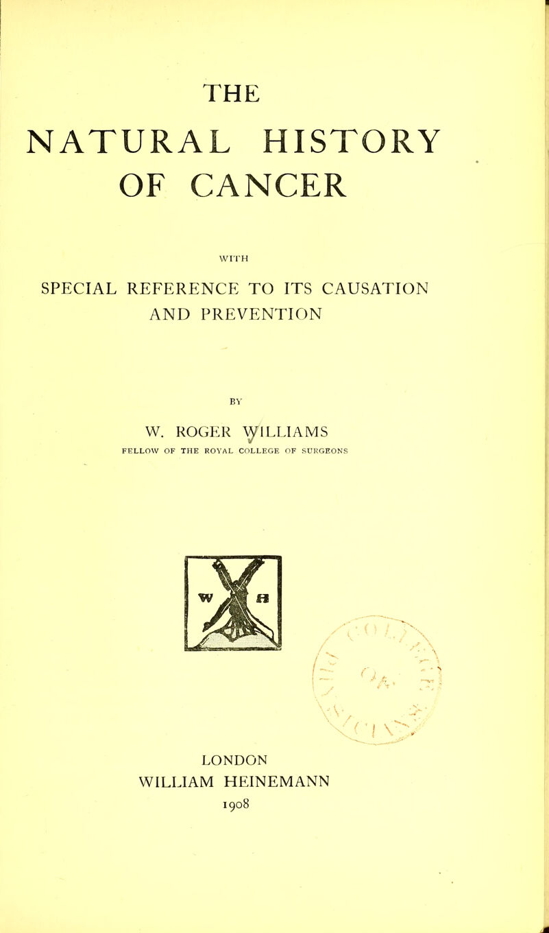 THE NATURAL HISTORY OF CANCER WITH SPECIAL REFERENCE TO ITS CAUSATION AND PREVENTION BY W. ROGER ^ILLIAMS FELLOW OF THE ROYAL COLLEGE OF SURGEONS LONDON WILLIAM HEINEMANN 1908