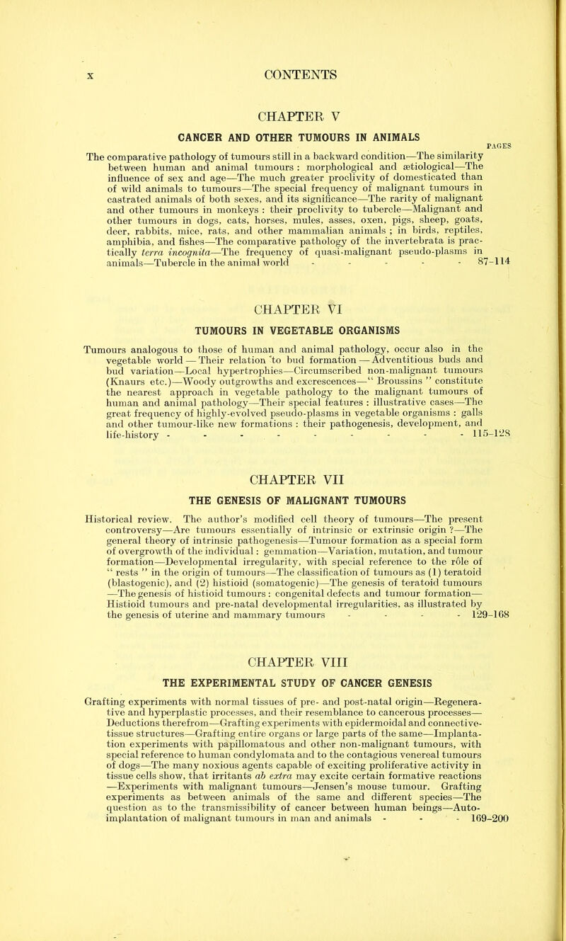 CHAPTER V CANCER AND OTHER TUMOURS IN ANIMALS PAGES The comparative pathology of tumours still in a backward condition—The similarity between human and animal tumours : morphological and aetiological—The influence of sex and age—The much greater proclivity of domesticated than of wild animals to tumours—The special frequency of malignant tumours in castrated animals of both sexes, and its significance—The rarity of malignant and other tumours in monkeys : their proclivity to tubercle—Malignant and other tumours in dogs, cats, horses, mules, asses, oxen, pigs, sheep, goats, deer, rabbits, mice, rats, and other mammalian animals ; in birds, reptiles, amphibia, and fishes—The comparative pathology of the invertebrata is prac- tically terra incognita—The frequency of quasi-malignant pseudo-plasms in animals—Tubercle in the animal world ----- 87-114 CHAPTER VI TUMOURS IN VEGETABLE ORGANISMS Tumours analogous to those of human and animal pathology, occur also in the vegetable world — Their relation “to bud formation — Adventitious buds and bud variation—Local hypertrophies—Circumscribed non-malignant tumours (Knaurs etc.)—Woody outgrowths and excrescences-—“ Broussins ” constitute the nearest approach in vegetable pathology to the malignant tumours of human and animal pathology—Their special features : illustrative cases—The great frequency of highly-evolved pseudo-plasms in vegetable organisms : galls and other tumour-like new formations : their pathogenesis, development, and life-history --------- 115-128 CHAPTER VII THE GENESIS OF MALIGNANT TUMOURS Historical review. The author’s modified cell theory of tumours—The present controversy—Are tumours essentially of intrinsic or extrinsic origin ?—The general theory of intrinsic pathogenesis—Tumour formation as a special form of overgrowth of the individual: gemmation—Variation, mutation, and tumour formation—Developmental irregularity, with special reference to the role of “ rests ” in the origin of tumours—The classification of tumours as (1) teratoid (blastogenic), and (2) histioid (somatogenic)—The genesis of teratoid tumours —The genesis of histioid tumours : congenital defects and tumour formation— Histioid tumours and pre-natal developmental irregularities, as illustrated by the genesis of uterine and mammary tumours - - - - 129-108 CHAPTER VIII THE EXPERIMENTAL STUDY OF CANCER GENESIS Grafting experiments with normal tissues of pre- and post-natal origin—Regenera- tive and hyperplastic processes, and their resemblance to cancerous processes— Deductions therefrom—Grafting experiments with epidermoidal and connective- tissue structures—Grafting entire organs or large parts of the same—Implanta- tion experiments with papillomatous and other non-malignant tumours, with special reference to human condylomata and to the contagious venereal tumours of dogs—The many noxious agents capable of exciting proliferative activity in tissue cells show, that irritants ab extra may excite certain formative reactions —Experiments with malignant tumours—Jensen’s mouse tumour. Grafting experiments as between animals of the same and different species—The question as to the transmissibility of cancer between human beings—Auto- implantation of malignant tumours in man and animals - - - 109-200