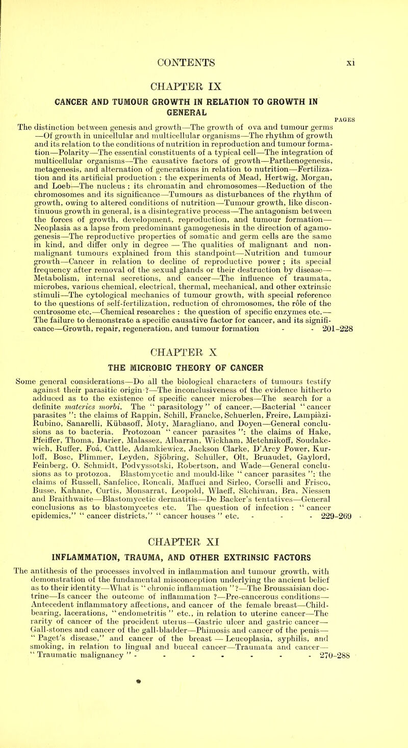CHAPTER IX CANCER AND TUMOUR GROWTH IN RELATION TO GROWTH IN GENERAL PAGES Tlie distinction between genesis and growth—The growth of ova and tumour germs —Of growth in unicellular and multicellular organisms—The rhythm of growth and its relation to the conditions of nutrition in reproduction and tumour forma- tion—Polarity—The essential constituents of a typical cell—The integration of multicellular organisms—The causative factors of growth—Parthenogenesis, metagenesis, and alternation of generations in relation to nutrition—Fertiliza- tion and its artificial production : the experiments of Mead, Hertwig, Morgan, and Loeb—The nucleus : its chromatin and chromosomes—-Reduction of the chromosomes and its significance—Tumours as disturbances of the rhythm of growth, owing to altered conditions of nutrition—Tumour growth, like discon- tinuous growth in general, is a disintegrative process—The antagonism between the forces of growth, development, reproduction, and tumour formation— Neoplasia as a lapse from predominant gamogenesis in the direction of agamo- genesis—The reproductive properties of somatic and germ cells are the same in kind, and differ only in degree — The qualities of malignant and non- malignant tumours explained from this standpoint—Nutrition and tumour growth—Cancer in relation to decline of reproductive power ; its special frequency after removal of the sexual glands or their destruction by disease— Metabolism, internal secretions, and cancer—The influence of traumata, microbes, various chemical, electrical, thermal, mechanical, and other extrinsic stimuli—The cytological mechanics of tumour growth, with special reference to the questions of self-fertilization, reduction of chromosomes, the role of the centrosome etc.—Chemical researches : the question of specific enzymes etc.— The failure to demonstrate a specific causative factor for cancer, and its signifi- cance—Growth, repair, regeneration, and tumour formation - - 201-228 CHAPTER X THE MICROBIC THEORY OF CANCER Some general considerations—Do all the biological characters of tumours testify against their parasitic origin ?—The inconclusiveness of the evidence hitherto adduced as to the existence of specific cancer microbes—The search for a definite materies morbi. The “parasitology” of cancer.—Bacterial “cancer parasites the claims of Rappin, Schill, Francke, Schuerlen, Freire, Lampiazi- Rubino, Sanarelli, Kiibasoff, Moty, Maragliano, and Doyen—General conclu- sions as to bacteria. Protozoan “ cancer parasites the claims of Hake, Pfeiffer, Thoma, Darier, Malassez, Albarran, Wickham, Metchnikoff, Soudake- wich, Ruffer, Foa, Cattle, Adamkiewicz, Jackson Clarke, D’Arcy Power, Kur- loff, Bose, Plimmer, Leyden, Sjobring, Schuller, Olt, Bruaudet, Gaylord, Feinberg, O. Schmidt, Podvyssotski, Robertson, and Wade—General conclu- sions as to protozoa. Blastomycetic and mould-like “ cancer parasites the claims of Russell, Sanfelice, Roncali, Maffuci and Sirleo, Corselli and Frisco, Busse, Kahane, Curtis, Monsarrat, Leopold, Wlaeff, Skchiwan, Bra, Niessen and Braitlnvaite—Blastomycetic dermatitis—De Backer’s tentatives—General conclusions as to blastomycetes etc. The question of infection : “ cancer epidemics,” “ cancer districts,” “ cancer houses ” etc. - - - 229-209 CHAPTER XI INFLAMMATION, TRAUMA, AND OTHER EXTRINSIC FACTORS The antithesis of the processes involved in inflammation and tumour growth, with demonstration of the fundamental misconception underlying the ancient belief as to their identity—What is “ chronic inflammation ”?—The Broussaisiau doc- trine—Is cancer the outcome of inflammation ?—Pre-cancerous conditions—- Antecedent inflammatory afiections, and cancer of the female breast—Child- bearing, lacerations, “endometritis ” etc., in relation to uterine cancer—The rarity of cancer of the procident uterus—Gastric ulcer and gastric cancer—■ Gall-stones and cancer of the gall-bladder—Phimosis and cancer of the penis— “ Paget’s disease,” and cancer of the breast — Leucoplasia, syphilis, and smoking, in relation to lingual and buccal cancer—Traumata and cancer— “ Traumatic malignancy ” - - - - - - - 270-288