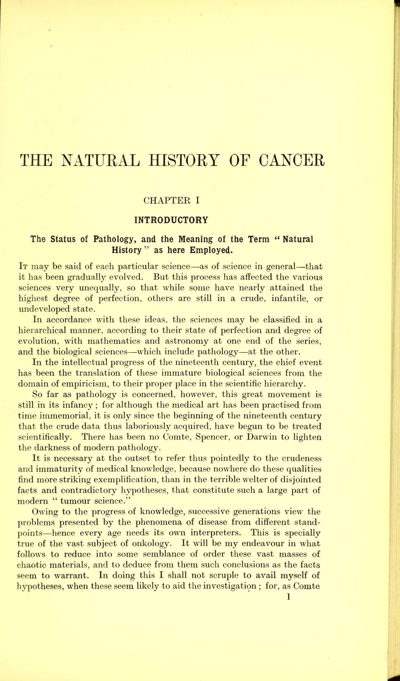 THE NATURAL HISTORY OF CANCER CHAPTER I INTRODUCTORY The Status of Pathology, and the Meaning of the Term “ Natural History ” as here Employed. It may be said of each particular science—as of science in general—that it has been gradually evolved. But this process has affected the various sciences very unequally, so that while some have nearly attained the highest degree of perfection, others are still in a crude, infantile, or undeveloped state. In accordance with these ideas, the sciences may be classified in a hierarchical manner, according to their state of perfection and degree of evolution, with mathematics and astronomy at one end of the series, and the biological sciences—which include pathology—at the other. In the intellectual progress of the nineteenth century, the chief event has been the translation of these immature biological sciences from the domain of empiricism, to their proper place in the scientific hierarchy. So far as pathology is concerned, however, this great movement is still in its infancy ; for although the medical art has been practised from time immemorial, it is only since the beginning of the nineteenth century that the crude data thus laboriously acquired, have begun to be treated scientifically. There has been no Comte, Spencer, or Darwin to lighten the darkness of modern pathology. It is necessary at the outset to refer thus pointedly to the crudeness and immaturity of medical knowledge, because nowhere do these qualities find more striking exemplification, than in the terrible welter of disjointed facts and contradictory hypotheses, that constitute such a large part of modern “ tumour science.” Owing to the progress of knowledge, successive generations view the problems presented by the phenomena of disease from different stand- points—hence every age needs its own interpreters. This is specially true of the vast subject of onkology. It will be my endeavour in what follows to reduce into some semblance of order these vast masses of chaotic materials, and to deduce from them such conclusions as the facts seem to warrant. In doing this I shall not scruple to avail myself of hypotheses, when these seem likely to aid the investigation ; for, as Comte
