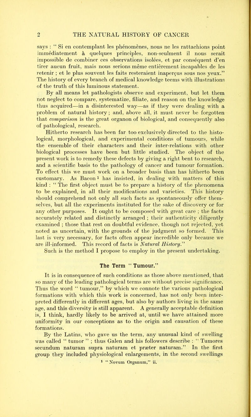 says : “ Si en contemplant les phenomenes, nous ne les rattachions point immediatement a quelques principles, non-seulment il nous serait impossible de combiner ces observations isolees, et par consequent d’en tirer aucun fruit, mais nous serions meme entierement incapables de les retenir ; et le plus souvent les faits resteraient inaperyus sous nos yeux.” The history of every branch of medical knowledge teems with illustrations of the truth of this luminous statement. By all means let pathologists observe and experiment, but let them not neglect to compare, systematize, filiate, and reason on the knowledge thus acquired—in a disinterested way—as if they were dealing with a problem of natural history; and, above all, it must never be forgotten that comparison is the great organon of biological, and consequently also of pathological, research. Hitherto research has been far too exclusively directed to the histo- logical, morphological, and experimental conditions of tumours, while the ensemble of their characters and their inter-relations with other biological processes have been but little studied. The object of the present work is to remedy these defects by giving a right bent to research, and a scientific basis to the pathology of cancer and tumour formation. To effect this we must work on a broader basis than has hitherto been customary. As Bacon1 has insisted, in dealing with matters of this kind : “ The first object must be to prepare a history of the phenomena to be explained, in all their modifications and varieties. This history should comprehend not only all such facts as spontaneously offer them- selves, but all the experiments instituted for the sake of discovery or for any other purposes. It ought to be composed with great care ; the facts accurately related and distinctly arranged ; their authenticity diligently examined ; those that rest on doubtful evidence, though not rejected, yet noted as uncertain, with the grounds of the judgment so formed. This last is very necessary, for facts often appear incredible only because we are ill-informed. This record of facts is Natural History.’’’' Such is the method I propose to employ in the present undertaking. The Term “ Tumour.” It is in consequence of such conditions as those above mentioned, that so many of the leading pathological terms are without precise significance. Thus the word “ tumour,” by which we connote the various pathological formations with which this work is concerned, has not only been inter- preted differently in different ages, but also by authors living in the same age, and this diversity is still apparent. A generally acceptable definition is, I think, hardly likely to be arrived at, until we have attained more uniformity in our conceptions as to the origin and causation of these formations. By the Latins, who gave us the term, any unusual kind of swelling was called “ tumor ” ; thus Galen and his followers describe : “ Tumores secundum naturam supra naturam et praeter naturam.” In the first group they included physiological enlargements, in the second swellings 1 “ Novum Organum,” ii.