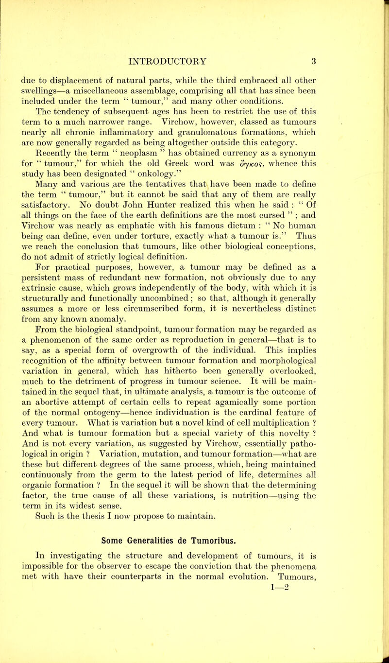 due to displacement of natural parts, while the third embraced all other swellings—a miscellaneous assemblage, comprising all that has since been included under the term “ tumour,” and many other conditions. The tendency of subsequent ages has been to restrict the use of this term to a much narrower range. Virchow, however, classed as tumours nearly all chronic inflammatory and granulomatous formations, which are now generally regarded as being altogether outside this category. Recently the term “ neoplasm ” has obtained currency as a synonym for “ tumour,” for which the old Greek word was oy/cos, whence this study has been designated “ onkology.” Many and various are the tentatives that have been made to define the term “ tumour,” but it cannot be said that any of them are really satisfactory. No doubt John Hunter realized this when he said : “Of all things on the face of the earth definitions are the most cursed ” ; and Virchow was nearly as emphatic with his famous dictum : “No human being can define, even under torture, exactly what a tumour is.” Thus we reach the conclusion that tumours, like other biological conceptions, do not admit of strictly logical definition. For practical purposes, however, a tumour may be defined as a persistent mass of redundant new formation, not obviously due to any extrinsic cause, which grows independently of the body, with which it is structurally and functionally uncombined ; so that, although it generally assumes a more or less circumscribed form, it is nevertheless distinct from any known anomaly. From the biological standpoint, tumour formation may be regarded as a phenomenon of the same order as reproduction in general—that is to say, as a special form of overgrowth of the individual. This implies recognition of the affinity between tumour formation and morphological variation in general, which has hitherto been generally overlooked, much to the detriment of progress in tumour science. It will be main- tained in the sequel that, in ultimate analysis, a tumour is the outcome of an abortive attempt of certain cells to repeat agamically some portion of the normal ontogeny—hence individuation is the cardinal feature of every tumour. What is variation but a novel kind of cell multiplication ? And what is tumour formation but a special variety of this novelty ? And is not every variation, as suggested by Virchow, essentially patho- logical in origin ? Variation, mutation, and tumour formation—what are these but different degrees of the same process, which, being maintained continuously from the germ to the latest period of life, determines all organic formation ? In the sequel it will be shown that the determining factor, the true cause of all these variations, is nutrition—using the term in its widest sense. Such is the thesis I now propose to maintain. Some Generalities de Tumoribus. In investigating the structure and development of tumours, it is impossible for the observer to escape the conviction that the phenomena met with have their counterparts in the normal evolution. Tumours, 1—2