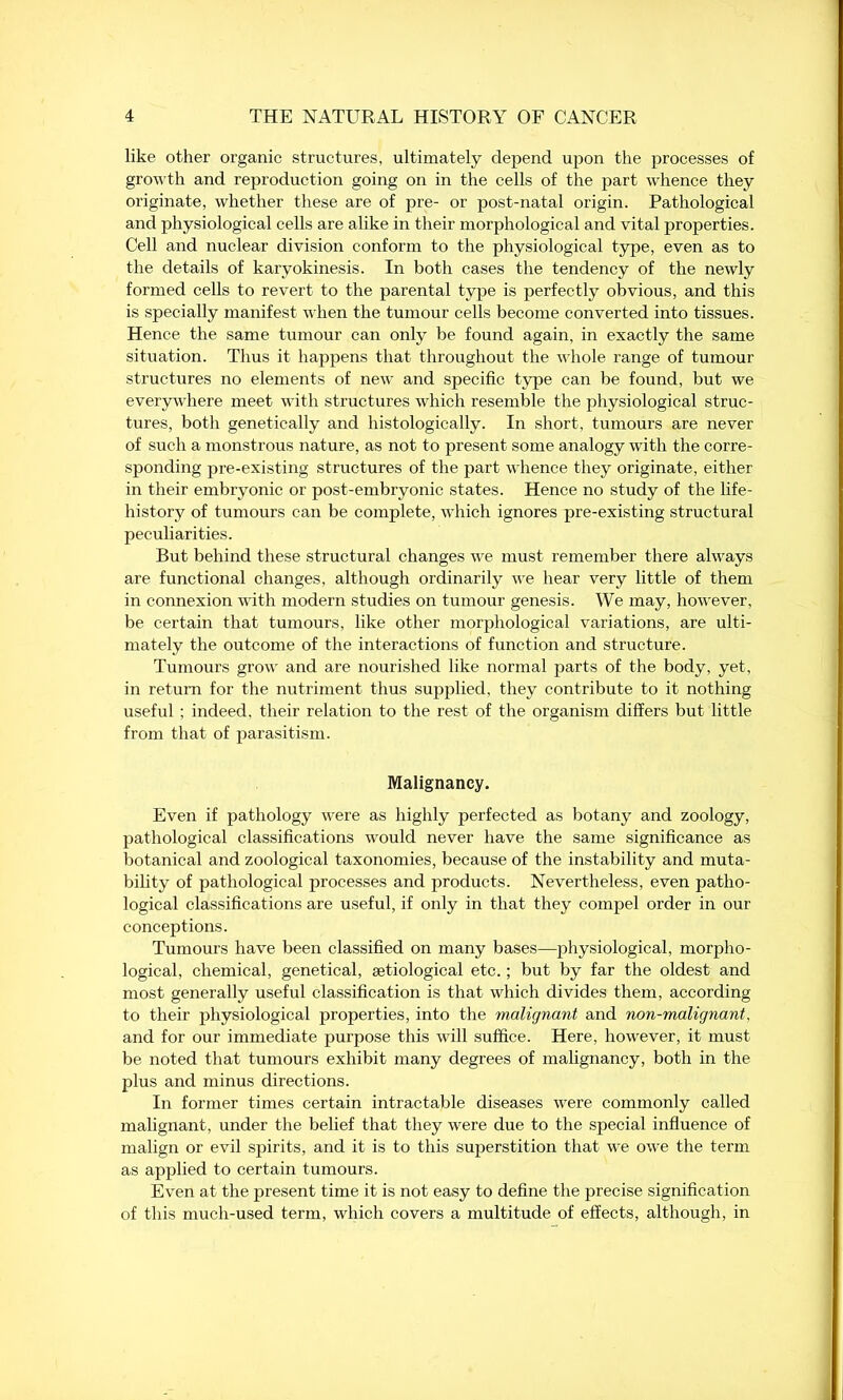 like other organic structures, ultimately depend upon the processes of growth and reproduction going on in the cells of the part whence they originate, whether these are of pre- or post-natal origin. Pathological and physiological cells are alike in their morphological and vital properties. Cell and nuclear division conform to the physiological type, even as to the details of karyokinesis. In both cases the tendency of the newly formed cells to revert to the parental type is perfectly obvious, and this is specially manifest when the tumour cells become converted into tissues. Hence the same tumour can only be found again, in exactly the same situation. Thus it happens that throughout the whole range of tumour structures no elements of new and specific type can be found, but we everywhere meet with structures which resemble the physiological struc- tures, both genetically and histologically. In short, tumours are never of such a monstrous nature, as not to present some analogy with the corre- sponding pre-existing structures of the part whence they originate, either in their embryonic or post-embryonic states. Hence no study of the life- history of tumours can be complete, which ignores pre-existing structural peculiarities. But behind these structural changes we must remember there always are functional changes, although ordinarily we hear very little of them in connexion with modern studies on tumour genesis. We may, however, be certain that tumours, like other morphological variations, are ulti- mately the outcome of the interactions of function and structure. Tumours grow and are nourished like normal parts of the body, yet, in return for the nutriment thus supplied, they contribute to it nothing useful ; indeed, their relation to the rest of the organism differs but little from that of parasitism. Malignancy. Even if pathology were as highly perfected as botany and zoology, pathological classifications would never have the same significance as botanical and zoological taxonomies, because of the instability and muta- bility of pathological processes and products. Nevertheless, even patho- logical classifications are useful, if only in that they compel order in our conceptions. Tumours have been classified on many bases—physiological, morpho- logical, chemical, genetical, setiological etc.; but by far the oldest and most generally useful classification is that which divides them, according to their physiological properties, into the malignant and non-malignant!, and for our immediate purpose this will suffice. Here, however, it must be noted that tumours exhibit many degrees of malignancy, both in the plus and minus directions. In former times certain intractable diseases were commonly called malignant, under the belief that they were due to the special influence of malign or evil spirits, and it is to this superstition that we owe the term as applied to certain tumours. Even at the present time it is not easy to define the precise signification of this much-used term, which covers a multitude of effects, although, in