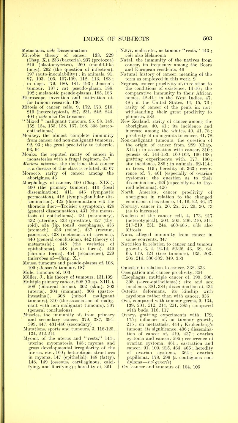 Metastasis, vide Dissemination Microbic theory of cancer, 133, 229 (Chap. X.), 233 (bacteria), 237 (protozoa) 249 (blastomycetes), 260 (mould-like fungi), 262 (the question of infection), 197 (auto-inoculability) ; in animals, 91, 97, 103, 105, 107-109, 112, 113, 183; i in dogs, 179, 180, 181, 193 ; Jensen’s tumour, 187 ; rat pseudo-plasm, 186, 192 ; melanotic pseudo-plasms, 185, 186 Microscope, invention and utilization of, for tumour research, 130 Mitosis of cancer cells, 9, 172, 173, 210, 219 (heterotypical), 227, 231, 242, 244, 404 ; vide also Centrosomes “ Mixed ” malignant tumours, 95, 98, 148, 152, 154, 155, 158, 167, 168, 308 (sarco- epithelioma) Monkey, the almost complete immunity from cancer and non-malignant tumours, 92, 93 ; the great proclivity to tubercle, 93, 94 Monks, the reputed rarity of cancer in monasteries with a frugal regimen, 347 Morbus miseries, the doctrine that cancer is a disease of this class is refuted, 65-67 Morocco, rarity of cancer among the aborigines, 43 Morphology of cancer, 400 (Chap. XIX.), 400 (the primary tumour), 410 (local dissemination), 411, 446 (lymphatic permeation), 412 (lymph-glandular dis- semination), 422 (dissemination vifi, the thoracic duct—Troisier’s symptom), 426 (general dissemination), 431 (the. metas- tasis of epithelioma), 431 (mammary), 432 (uterine), 433 (prostate), 427 (thy- roid), 434 (lip, tonsil, oesophagus), 435 (stomach), 436 (colon), 437 (rectum, pancreas), 438 (metastasis of sarcoma), 440 (general conclusions), 442 (theory of metastasis) ; 448 (the varieties of epithelioma), 448 (acute forms), 449 (chronic forms), 454 (recurrence), 229 (microbes of—Chap. X.) Mouse, tumours and pseudo-plasms of, 108, 109 ; Jensen’s tumour, 187 Mule, tumours of, 103 Muller, J., his theory of tumours, 131,132 Multiple primary cancer, 298 (Chap. XIII.), 208 (bilateral forms), 302 (skin), 303 (uterus), 304 (mamma), 306 (gastro- intestinal), 308 (mixed malignant tumours), 310 (the association of malig- nant with non-malignant tumours), 307 (general conclusions) Muscles, the immunity of, from primary and secondary cancer, 379, 387, 394- 399, 447, 431-440 (secondary) Mutations, sports and tumours, 3, 118-125, 134, 212-214 Myoma of the uterus and “ rests,” 144 ; uterine myomatosis, 145; myoma and gross developmental irregularity of the uterus, etc., 160; heterotopic structures in myoma, 147 (epithelial), 148 (fatty), 148, 149 (osseous, cartilaginous, calci- fying, and fibrifying) ; heredity of, 361 NTevi, moles etc., as tumour “rests,” 143 ; vide also Melanoma Natal, the immunity of the natives from cancer, its frequency among the Boers and European residents, 46 Natural history of cancer, meaning of the term as employed in this work, 2 Negroes, cancer proclivity of, in relation to the conditions of existence, 14-16 ; the comparative immunity in their African homes, 42-44 ; in the West Indies, 47, 48 ; in the United States, 14, 15, 76 ; rarity of cancer of the penis in, not- withstanding their great proclivity to phimosis, 282 New Zealand, rarity of cancer among the aborigines, 40, 41 ; its incidence and increase among the whites, 40, 41, 78 ; proclivity of immigrants to cancer, 41, 78 Non-malignant tumours, the question of the origin of cancer from, 289 (Chap. XII.) ; in association with cancer, 310 ; genesis of, 144-153, 160-163, 166-168 ; grafting experiments with, 177, 180; site incidence, 389 ; in animals, 92-114 ; in trees, 119 ; heredity of, 363 ; recur- rence of, 7, 461 (especially of ovarian cystoma) ; the question as to their dissemination, 426 (especially as to thy- roid adenoma), 426 North America, cancer proclivity of aborigines in relation to the changed conditions of existence, 14, 16, 22, 46, 47 Norway, cancer in, 20, 25, 27, 29, 30, 73 (as to increase) Nucleus of the cancer cell, 4, 173, 217 (heterotypical), 204, 205, 206, 210, 211, 217-219, 231, 244, 403-405; vide also Mitosis Nuns, alleged immunity from cancer in some convents, 347 Nutrition in relation to cancer and tumour growth, 3, 4, 12-14, 22-26, 43, 62, 64, 66, 119, 124 (tree tumours), 135, 203- 205, 214, 330-332, 349, 353 Obesity in relation to cancer, 332, 333 Occupation and cancer proclivity, 354 (Esophagus, multiple cancer of, 199, 306, 308 (sarco-epithelioma) ; site and sex incidence, 381, 384; dissemination of, 434 Osteitis deformans, its kinship with myeloma rather than with cancer, 335 Ova, compared with tumour germs. 9, 134, 139, 201, 212, 214, 221, 385 ; compared with buds, 116, 117 Ovary, grafting experiments with, 172, 175 ; influence of, on tumour growth, 215 ; on metastasis, 444 ; Krukenberg’s tumour, its significance, 436 ; dissemina- tion of cancer of, 419, 437 ; ovarian cystoma and cancer, 295 ; recurrence of ovarian cystoma, 461 ; castration and cancer, 91, 100, 215, 464, 465 ; heredity of ovarian cystoma, 364; ovarian papilloma, 178, 296 (a contagious con- dyloma—sui generis) Ox, cancer and tumours of, 104, 105