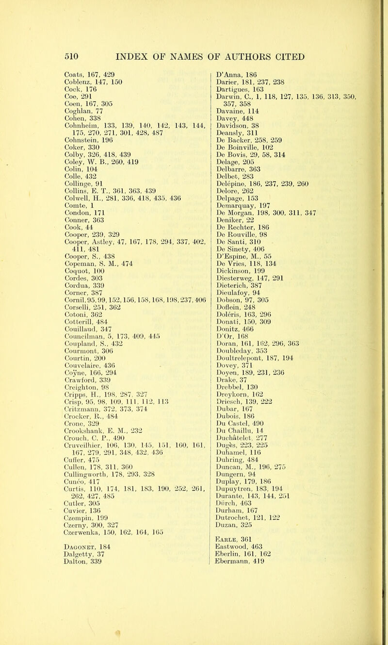 Coats, 167, 429 Coblenz, 147, 150 Cock, 176 Coe, 291 Coon, 167, 305 Coghlan, 77 Cohon, 338 Cohnheim, 133, 139, 140, 142, 143, 144, 175, 270, 271, 301, 428, 487 Cohnstein, 196 Coker, 330 Colbv, 326, 418, 439 Coley, W. B., 260, 419 Colin, 104 Colle, 432 Collinge, 91 Collins, E. T., 361, 363, 439 Colwell, H., 281, 336, 418, 435, 436 Comte, 1 Condon, 171 Conner, 363 Cook, 44 Cooper, 239, 329 Cooper, Astley, 47, 167, 178, 294, 337, 402, 411, 481 Cooper, S., 438 Copeinan, S. M., 474 Coquot, 100 Cordes, 303 Cordua, 339 Corner, 387 Cornil,95,99,152,156,158,168,198,237,406 Corselli, 251, 362 Cotoni, 362 Cotterill, 484 Couillaud, 347 Councilman, 5, 173, 409, 445 Coupland, S., 432 Courmont, 306 Courtin, 200 Couvelaire, 436 Coyne, 166, 294 Crawford, 339 Creighton, 98 Cripps, H., 198, 287, 327 Crisp, 95, 98, 109, 111, 112, 113 Critzmann, 372, 373, 374 Crocker, R., 484 Crone, 329 Crookshank, E. M., 232 Crouch, C. P., 490 Cruveilhier, 106, 130, 145, 151, 160, 161, 167, 279, 291, 348, 432. 436 Culler, 475 Cullen, 178, 311, 360 Cullingworth, 178, 293, 328 Cuneo, 417 Curtis, 110, 174, 181, 183, 190, 252, 261, 262, 427, 485 Cutler, 305 Cuvier, 136 Czempin, 199 Czerny, 300, 327 Czerwenka, 150, 162, 164, 165 Dagonet, 184 Dalgetty, 37 Dalton, 339 D’Anna, 186 Darier, 181, 237, 238 Dartigues, 163 Darwin, C., 1, 118, 127, 135, 136, 313, 350, 357, 358 Davaine, 114 Davey, 448 Davidson, 38 Deansly, 311 De Backer, 258, 259 De Boinville, 102 De Bovis, 29, 58, 314 Delage, 205 Delbarre, 363 Delbet, 283 Dclepine, 186, 237, 239, 260 Delore, 262 Delpage, 153 Demarquay, 197 De Morgan, 198, 300, 311, 347 Deniker, 22 De Rechter, 186 De Rouville, 98 De Santi, 310 De Sinety, 406 D’Espine, M., 55 De Vries, 118, 134 Dickinson, 199 Diesterweg, 147, 291 Dieterich, 387 Dieulafoy, 94 Dobson, 97, 305 Doflein, 248 Doleris, 163, 296 Donati, 150, 309 Donitz, 466 ; D’Or, 168 j Doran, 161, 162, 296, 363 \ Doubleday, 353 1 Doultrelepont, 187, 194 ! Dovey, 371 Doyen, 189, 231, 236 Drake, 37 Drebbel, 130 Dreykorn, 162 Driesch, 139, 222 Dubar, 167 Dubois, 186 Du Castel, 490 Du Chaillu, 14 Duchatelct. 277 Dugfes, 223, 225 Duhamel, 116 Duhring, 484 Duncan, M., 196, 275 Dungern, 94 Duplay, 179, 186 Dupuytren, 183, 194 Durante, 143, 144, 251 Diirch, 463 Durham, 167 Dutrochet, 121, 122 Duzan, 325 Earle, 361 Eastwood, 463 : Eberlin, 161, 162 ; Ebermann, 419
