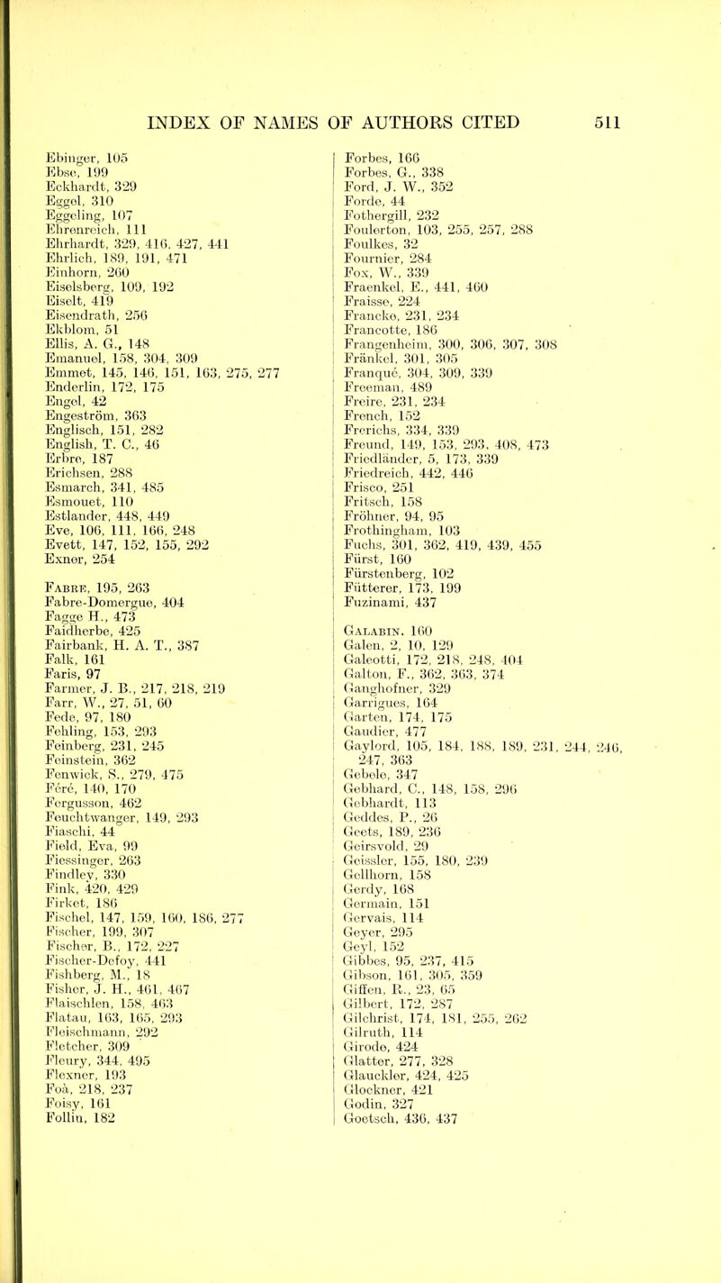 Ebinger, 105 Ebse, 199 Eckhardt, 3*29 Eggol, 310 Eggcling, 107 Ehrenreich, 111 Ehrhardt, 329, 410, 427, 441 Ehrlich, 189, 191, 471 Einhorn, 200 Eiselsberg, 109, 192 Eisolt, 419 Eisendrath, 250 Ekblom, 51 Ellis, A. G., 148 Emanuel, 158, 304, 309 Emmet, 145, 140, 151, 163, 275, 277 Enderlin, 172, 175 Engel, 42 Engestrom, 303 Englisck, 151, 282 English, T. C., 40 Erbre, 187 Erichsen, 288 Esmarch, 341, 485 Esmouet, 110 Estlander, 448, 449 Eve, 100, 111. 160, 248 Evett, 147, 152, 155, 292 Exner, 254 Fab re, 195, 263 Fabre-Domergue, 404 Fagge H., 473 Faidherbe, 425 Fairbank, H. A. T., 387 Falk, 161 Faris, 97 Farmer, J. B., 217, 218, 219 Farr, W., 27, 51, 00 Fede, 97, 180 Fehling, 153, 293 Feinberg, 231, 245 Feinstein, 362 Fenwick, S„ 279, 475 Fere, 140, 170 Forgusson, 402 Feuchtwanger, 149, 293 Fiaschi, 44 Field, Eva, 99 Fiessinger, 263 Findlev, 330 Fink, 420, 429 Firket, 180 Fischel, 147, 159, 160, 186, 277 Fischer, 199, 307 Fischer, B., 172, 227 Fischer-Defoy, 441 Fishberg, M., 18 Fisher, J. H., 401. 407 Flaischlen, 158, 403 Flatau, 163, 165, 293 Fleischmann, 292 Fletcher, 309 Fleury, 344. 495 Flexner, 193 Foa, 218, 237 Foisy, 101 Follin, 182 Forbes, 166 Forbes, G., 338 Ford, J. W., 352 Forde, 44 Fothergill, 232 Foulerton, 103, 255, 257, 288 Foulkes, 32 Fournier, 284 Fox, W., 339 Fraenkel, E., 441, 460 Fraisse, 224 Francke, 231, 234 Francotte, 186 Frangenheim, 300, 306, 307, 308 Frankel, 301, 305 Franque, 304, 309, 339 Freeman, 489 Freire, 231, 234 French, 152 Frerichs, 334, 339 Freund, 149, 153, 293, 408, 473 Friedlander, 5, 173, 339 Friedreich, 442, 446 Frisco, 251 Fritsch, 158 Frohner, 94, 95 Frothingham, 103 Fuchs, 301, 362, 419, 439, 455 Fiirst, 160 Fiirstenberg, 102 Fiitterer, 173, 199 Fuzinami, 437 Galabin, 100 Galen, 2, 10, 129 Galeotti, 172, 218, 248, 404 Galton, F., 362, 363, 374 Ganghofner, 329 | Garrigues, 164 Garten, 174, 175 Gaudier, 477 I Gaylord, 105, 184, 188, 189, 231, 24 247, 303 Gebelo, 347 Gebhard, C., 148, 158, 290 Gebhardt, 113 Geddes, P., 26 Geets, 189, 236 Geirsvold, 29 Gcissler, 155, 180, 239 Gellhorn, 158 j Gerdy, 168 Germain, 151 i Gervais, 114 ! Geyer, 295 Geyl, 152 : Gibbes, 95, 237, 415 Gibson, 101. 305, 359 Gifien, R., 23, 65 Gilbert, 172, 287 Gilchrist, 174, 181, 255, 202 Gilrutli, 114 Girodo, 424 Glatter, 277, 328 Glaucklor, 424, 425 Glockner, 421 Godin, 327 Goctsch, 436, 437 1, 246,