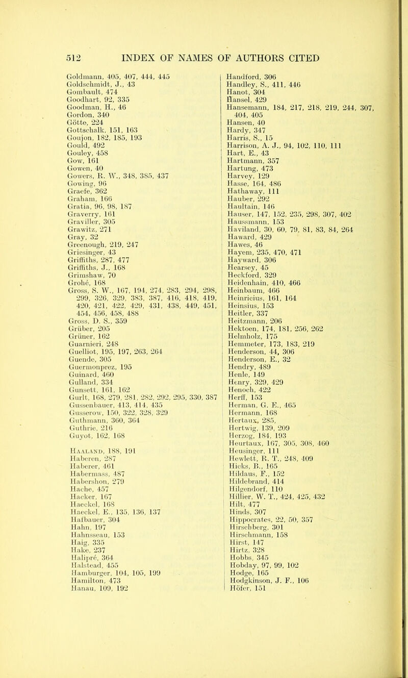 Goldmann, 405, 407, 444, 445 Goldschmidt, J., 43 Gombault, 474 Goodhart, 92, 335 Goodman, H., 46 Gordon, 340 Gotte, 224 Gottschalk, 151, 163 Goujon, 182, 185, 193 Gould, 492 Gouley, 458 Gow, 161 Gowen, 40 Gowers, R. W„ 348, 385, 437 Gowing, 96 Gracfe, 362 Graham, 166 Gratia, 96, 98, 187 Graverry, 161 Graviller, 305 Grawitz, 271 Gray, 32 Greenough, 219, 247 Griesinger, 43 Griffiths, 287, 477 Griffiths, J., 168 Grimshaw, 70 Grohe, 168 Gross, S. W., 167, 194, 274, 283, 294, 298, 299, 326, 329, 383, 387, 416, 41S, 419, 420, 421, 422, 429, 431, 438, 449, 451, 454, 456, 458, 488 Gross, D. S., 359 Gruber, 205 Griiner, 162 Guarnieri, 248 Guelliot, 195, 197, 263, 264 Guende, 305 Guermonprez, 195 Guinard, 460 Gulland, 334 Gunsett, 161, 162 Gurlt, 168, 279, 281, 282, 292, 295, 330, 387 Gussenbauer, 413, 414, 435 Gusserow, 150, 322, 328, 329 Guthmann, 360, 364 Guthrie, 216 Guyot, 162, 168 Haaland, 188, 191 Haberen, 287 Haberer, 461 Habermass, 487 Habershon, 279 Hache, 457 Hacker, 167 Haeckel. 168 Haeckel, E., 135, 136, 137 Hafbauer, 304 Hahn, 197 Hahnsseau, 153 Haig, 335 Hake, 237 Halipre, 364 Halstead, 455 Hamburger, 104, 105, 199 Hamilton, 473 Hanau, 109, 192 Hamlford, 306 Handley, S., 411, 446 Hanot, 304 Hansel, 429 Hansemann, 184, 217, 218, 219, 244, 307 404, 405 Hansen, 40 Hardy, 347 Harris, S., 15 Harrison, A. J., 94, 102, 110, 111 Hart, E., 43 Hartmann, 357 Hartung, 473 Harvey, 129 Hasse, 164, 486 Hathaway, 111 Hauber, 292 Haultain, 146 Hauser, 147, 152, 235, 298, 307, 402 Haussmann, 153 Haviland, 30, 60, 79, 81, 83, 84, 264 Haward, 429 ■ Hawes, 46 Hayem, 235, 470, 471 Hayward, 306 Hearsey, 45 Heckford, 329 i Heidonhain, 410, 466 Heinbaum, 466 Heinricius, 161, 164 Heinsius, 153 j Hcitler, 337 ! Heitzmann, 206 Hektoen, 174, 181, 256, 262 Helmholz, 175 I Hemmeter, 173, 183, 219 Henderson, 44, 306 Henderson, E., 32 Hendry, 489 Henle, 149 Henry, 329, 429 Henoch, 422 Hcrff, 153 Herman, G. E., 465 Hermann, 168 Hertaux, 285, Hertwig, 139, 209 Herzog, 184, 193 Heurtaux, 167, 305, 308, 460 Heusinger, 111 Hewlett, R. T„ 248, 409 Hicks, PS., 165 Hildaus, F., 152 Hildebrand, 414 Hilgendorf, 110 Hillier, W. T„ 424, 425, 432 Hilt, 477 Hinds, 307 Hippocrates, 22, 50, 357 Hirschberg, 301 Hirschmann, 158 Hirst, 147 Hirtz, 328 Hobbs, 345 Hobday, 97, 99, 102 Hodge, 165 Hodgkinson, J. F., 106 Hofer, 151