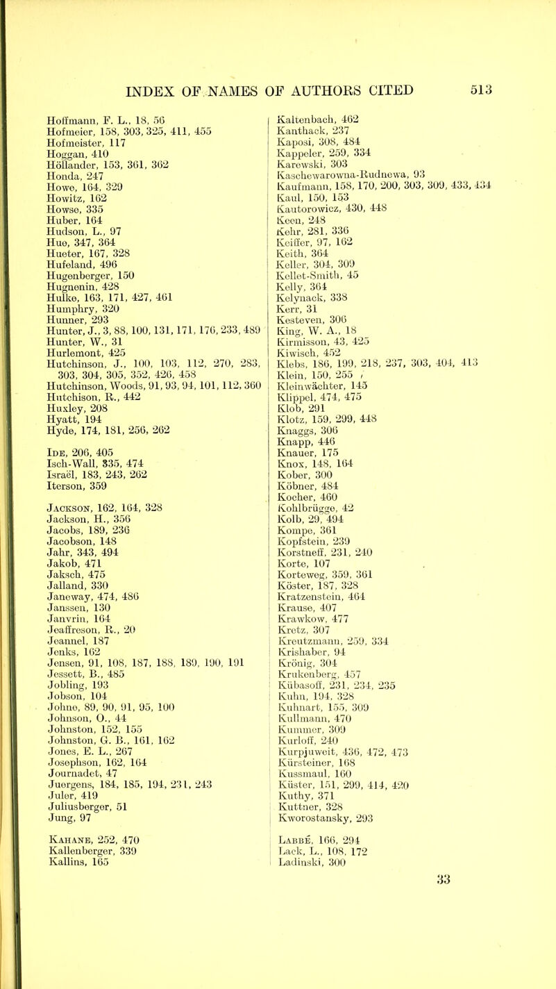 Hoiimann, F. L., 18, 50 Hofnieier, 158, 303, 325, 411, 455 Hofmeister, 117 Hoggan, 410 Hollander, 153, 361, 302 Honda, 247 Howe, 164, 329 Howitz, 102 Howse, 335 Huber, 164 Hudson, L„ 97 Hue, 347, 364 Hueter, 167, 328 Hufeland, 496 Hugenberger, 150 Hugnenin, 428 Hulke, 163, 171, 427, 461 Humphry, 320 Hunner, 293 Hunter, J., 3, 88, 100, 131, 171, 170,233,489 Hunter, W„ 31 Hurlemont, 425 Hutchinson, J., 100, 103, 112, 270, 283, 303, 304, 305, 352, 426, 458 Hutchinson, Woods, 91, 93, 94, 101, 112, 360 Hutchison, R., 442 Huxley, 208 Hyatt, 194 Hyde, 174, 181, 256, 262 Ide, 206, 405 Iscli-Wall, 835, 474 Israel, 183, 243, 262 Iterson, 359 Jackson, 162, 104, 328 Jackson, H., 356 Jacobs, 189, 236 Jacobson, 148 Jahr, 343, 494 Jakob, 471 Jakscli, 475 Jalland, 330 Janoway, 474, 486 Janssen, 130 Janvrin, 164 Joallreson, R., 20 Joannel, 187 Jcnks, 162 Jensen, 91, 108, 187, 188, 189, 190, 191 Jessett, B., 485 Jobling, 193 Jobson, 104 Johne, 89, 90, 91, 95, 100 Johnson, O., 44 Johnston, 152, 155 Johnston, G. B., 161, 162 Jones, E. L., 267 Josephson, 162, 164 Journadet, 47 Juergens, 184, 185, 194, 231, 243 Juler, 419 Juliusbergor, 51 Jung, 97 Kahane, 252, 470 Kallenberger, 339 Kallins, 165 Kaltenbach, 462 Kanthack, 237 Kaposi, 308, 484 Kappeler, 259, 334 Karewski, 303 Kaschewarowna-Rudnewa, 93 Kaufmann, 158, 170, 200, 303, 309, 433, 434 Kaul, 150, 153 Kautorowicz, 430, 448 Keen, 248 Kehr, 281, 336 Keifier, 97, 162 Keith, 364 Keller, 304, 309 Kellet-Smith, 45 Kelly, 364 Kelynack, 338 Kerr, 31 Kesteven, 306 King, W. A., 18 Kirmisson, 43, 425 Kiwisch, 452 Klebs, 1S6, 199, 218, 237, 303, 404, 413 Klein, 150, 255 / Kleinwachter, 145 Klippel, 474, 475 Klob, 291 Klotz, 159, 299, 448 Knaggs, 306 Knapp, 446 Knauer, 175 Knox, 148, 164 Kober, 300 Kobner, 484 Kocher, 460 Kohlbriigge, 42 Kolb, 29,'494 Konrpe, 361 Kopfstein, 239 Korstneff, 231, 240 Korte, 107 Korteweg, 359, 361 Koster, 187, 328 Kratzenstein, 464 Krause, 407 Krawkow, 477 Kretz, 307 Kreutzmann, 259, 334 Krishaber, 94 Kronig, 304 Krukenberg, 457 Kiibasoff, 231, 234, 235 Kuhn, 194, 328 Kuhnart, 155, 309 Kullmann, 470 Kummer, 309 Kurloff, 240 Kurpjuweit, 436, 472, 473 Kiirsteiner, 168 Kussmaul. 160 Kiister, 151, 299, 414, 420 Kuthy, 371 Kuttner, 328 Kworostansky, 293 Labbe, 166, 294 Lack, L., 108, 172 Ladinski, 300 33