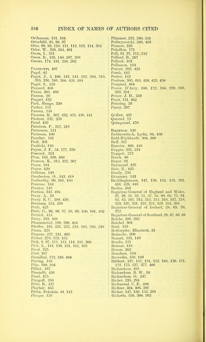 Orthmann, 151, 164 Ortschild, 95, 96, 97 Otto, 88, 93, 110, 111, 112, 113, 114, 362 Osier, W., 328, 364, 491 Owen, I., 351 Owen, R., 136, 140, 207, 208 Owens, 174, 181, 256, 262 Pacinotti, 407 Pagel, 42 Paget, J„ 5, 106, 143, 144, 282, 294, 319, 335, 336, 349, 360, 426, 494 Paget, S., 120 Pamard, 460 Panas, 305, 486 Panum, 20 Paquet, 432 Park, Mungo, 350 Parker, 111 Parona, 148 Parsons, H„ 307, 432, 435, 439, 441 Pasteur, 232, 259 Patel, 429 Paterson, P., 217, 218 Patterson, 111 Patteson, 100 Pauchet, 161 Paul, 301 Paulicki, 110 Payne, J. F., 54, 177, 339 Peacock, 363 Pean, 163, 360, 460 Pearson, K., 315, 357, 367 Pease, 184 Poisor, 420 Pelletan, 148 Pemberton, O., 143, 419 Penberthy, 90, 101, 180 Penrose, 164 Pernice, 148 Perrion, 343, 494 Perry, A., 39 Perry, E. C„ 280, 436 Petersen, 254, 298 Petit, 425 Petit, G„ 95, 96, 97, 98, 99, 100, 101, 102 Petrick, 415 Petry, 219, 408 Pfannenstiel, 199, 296, 464 Pfeiffer, 185, 231, 237, 238, 245, 246, 248 Piana, 225 Pianese, 237, 241, 405 Pichot, 276, 322, 452 Pick, 9, 97, 111, 112, 114, 181, 300 Tick, L., 144, 150, 161, 162, 463 Picot, 325 Pied, 167 Pierallini, 172, 248, 404 Piering, 158 Pike, 100, 104 Pilliet, 167 Pinatelli, 436 Pinel, 475 Pirogoff, 288 Pitts, B„ 437 Playfair, 465 Plehn, Fraulein, 44, 113 Plicque, 458 Plimmer, 231, 240, 241 Podwyssotski, 246, 405 Poinsot, 326 Polaillon, 171 Poll, 91, 97, 111, 112 Pollard, B„ 287 Pollock, 103 Pollosson, 164 Poncet, 262, 425 Porak, 442 Porter, 163 Poulsen, 305, 416, 420, 422, 458 Poupinel, 464 Power, D’Arcy, 166, 172, 186, 239, 248, 263, 264 Power, J. H., 359 Pozzi, 151, 462 Prinzing, 29 Puzey, 287 Qubnu, 407 uesnel, 73 uinquaud, 470 Rabenau, 146 Rabinowitsch, Lydia, 94, 109 Rabl-Riickhardt, 304, 309 Raff, 347 Ranvier, 406, 416 Rappin, 231, 234 Rappok, 273 Rasch, 40 Rayer, 91 Raymond, 425 Raw, N„ 425 Ready, 256 I? f too 1 pi* 1 J. < Recklinghausen, 147, 150, 152, 153, 291, 416, 428, 446 Reclus, 364 Registrar-General of England and Wales, 27, 28, 51, 52, 55, 57, 58, 60, 66, 77, 81, 82, 83, 295, 312, 313, 315, 316, 317, 318, 319, 320, 321, 323, 324, 329, 354, 381 Registrar-General of Ireland, 28, 69, 70, 372 Registrar-General of Scotland, 28, 67, 68, 69 Reiche, 281, 282 Roichel, 304 Reid, 155 Reifsnyder, Elizabeth, 31 Reinecke, 200 Remak, 131, 143 Rendu, 151 Renner, 418 Renon, 262 Renshaw, 110 Reverdin, 168, 169 Ribbert, 137, 147, 151, 152, 168, 170, 171, 172, 175, 237, 377, 406 Richardson, 495 Richardson, B. W., 16 Richardson, O., 247 Richet, 235, 294 Richmond, C. E., 488 Richter, 304, 306, 307 Ricker, 147, 150, 153, 291 Ricketts, 256, 260, 262