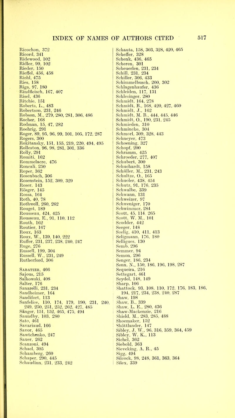 Ricochon, 372 Ricord, 341 Ridewood, 102 Ridler, 99, 102 Rieder, 150 Rieffel, 456, 458 Riehl, 475 Ries, 158 Riga, 97, 180 Rindfleisch, 107, 407 Risel, 430 Ritchie, 151 Roberts, L., 483 Robertson, 231, 246 Robson, M„ 279, 280, 281, 300, 480 Rocher, 168 Rodman, 15, 47, 282 Roehrig, 291 Roger, 89, 95, 96, 99, 101, 105, 172, 287 Rogers, 300 Rokitansky, 151, 155, 219, 220, 494, 495 Rolleston, 96, 98, 281, 301, 336 Roily, 291 Romiti, 162 Rommelacre, 470 Roncali, 250 Roper, 362 Rosenbach, 306 Rosenstein, 152, 309, 329 Roser, 143 Rosger, 145 Rossa, 164 Roth, 40, 78 Rothwell, 260, 262 Rouget, 189 Rousseau, 424, 425 Rousseau, E., 91, 110, 112 Routh, 102 Routier, 167 Roux, 163 Roux, W., 139, 140, 222 Ruffer, 231, 237, 238, 240, 247 Ruge, 276 Russell, 199, 304 Russell, W„ 231, 249 Rutherford, 306 Sabatier, 466 Sajous, 215 Salltowski, 408 Salter, 176 Sanarelli, 231, 234 Sandheimer, 164 Sandifort, 113 Sanfelice, 110, 174, 179, 190, 231, 240, 249, 250, 251, 252, 262, 427, 485 Sanger, 151, 152, 465, 475, 494 Saundby, 103, 280 Sato, 461 Savariaud, 166 Savor, 465 Sawtchenko, 247 Saxer, 262 Scanzoni, 494 Schael, 305 Schamberg, 260 Sehaper, 290, 445 Schaudinn, 231, 233, 242 Schauta, 158, 303, 328, 420, 465 Scheffer, 328 Schenk, 436, 465 Scheren, 301 Scheuerlen, 231, 234 Schill, 231, 234 Schiller, 306, 433 Schimmelbusch, 200, 302 Schlagenhaufer, 436 Schleiden, 117, 131 Schlesinger, 280 Schmidt, 164, 278 Schmidt, B„ 168, 420, 427, 400 Schmidt, J., 162 Schmidt, M. B., 444, 445, 446 Schmidt, O., 190, 231, 245 Schmieden, 310 Schmineke, 304 Schmorl, 309, 328, 443 Schneyer, 473 Schoening, 327 Schopf, 200 Schramm, 425 Schroeder, 277, 407 Schubert, 300 Schuchardt, 158 Schuller, M., 231, 243 Schultze, O., 165 Schuoler, 438, 454 Schutz, 91, 176, 235 Schwalbe, 339 Schwann, 131 Schweizer, 97 Schweniger, 170 Schwimmer, 284 Scott, 45, 114 265 Scott, W. M., 101 Scudder, 442 Seeger, 148 Seel'ig, 410, 411, 413 | Seligmann, 176, 180 Selligues, 130 Semb, 296 Semmer, 94 Semon, 296 Senger, 186, 234 Senn, N., 150, 186, 190, 198, 287 Sequeira, 216 Settegart, 461 Seydel, 148, 149 Sharp, 106 Shattock, 93, 108, 110, 172, 176, 183, 186, 194, 217, 234, 238, 240, 287 Shaw, 198 Shaw, B., 339 Shaw, L. E., 280, 436 i Shaw-Mackenzie, 216 Shield, M„ 283, 285, 488 Shoemaker, 152 Shottlander, 147 Sibley, J. W., 96, 316, 359, 304, 459 Sibley, W. K., 113 Sichel, 362 Siebold, 363 Sieveking, A. R., 45 Sigg, 494 Silcock, 98, 248, 361, 363, 364 1 Silex, 339