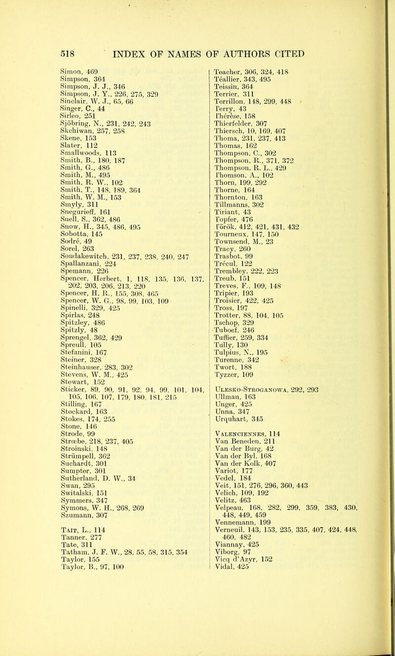 Simon, 469 Simpson, 364 Simpson, J. J., 346 Simpson, J. Y., 226, 275, 329 Sinclair, W. J., 65, 66 Singer, C., 44 Sirleo, 251 Sjobring, N., 231, 242, 243 Skchiwan, 257, 258 Skene, 153 Slater, 112 Smallwoods, 113 Smith, B., 180, 187 Smith, G., 486 Smith, M., 495 Smith, R. W., 102 Smith, T., 148, 189, 364 Smith, W. M., 153 Smyly, 311 Snegurieff, 161 Snell, S., 362, 486 Snow, H„ 345, 486, 495 Sobotta, 145 Sodre, 49 Sorel, 263 Soudakewitch, 231, 237, 238, 240, 247 Spallanzani, 224 Spemann, 226 Spencer, Herbert, 1, 118, 135, 136, 137, 202, 203, 206, 213, 220 Spencer, H. R., 155, 308, 465 Spencer, W. G., 98, 99, 103, 109 Spinelli, 329, 425 Spirlas, 248 Spitzley, 486 Spitzly, 48 Sprengel, 362, 429 Spreull, 105 Stefanini, 167 Steiner, 328 Steiuhauser, 283, 302 Stevens, W. M., 425 Stewart, 152 Sticker, 89, 90, 91, 92, 94, 99, 101, 104, 105, 106, 107, 179, 180, 181, 215 Stilling, 167 Stockard, 163 Stokes, 174, 255 Stone, 146 Strode, 99 Stroebe, 218, 237, 405 Stroinski, 148 Striimpell, 362 Suchardt, 301 Sumpter, 301 Sutherland, D. W., 34 Swan, 295 Switalski, 151 Symmers, 347 Symons, W. H., 268, 269 Szumann, 307 Tait, L., 114 Tanner, 277 Tate, 311 Tatham, J. F. W„ 28, 55, 58, 315, 354 Taylor, 155 Taylor, B., 97, 100 Teacher, 306, 324, 418 Teallier, 343, 495 Teissin, 364 Terrier, 311 Terrillon, 148, 299, 448 Terry, 43 Ther&se, 158 Thierfelder, 307 Thiersch, 10, 169, 407 Thoma, 231, 237, 413 Thomas, 162 Thompson, C., 302 Thompson, R., 371, 372 Thompson, R. L., 429 Thomson, A., 102 Thorn, 199, 292 Thome, 164 Thornton, 163 Tillmanns, 302 Tiriant, 43 Topfer, 476 Torok, 412, 421, 431, 432 Tourneux, 147, 150 Townsend, M., 23 Tracy, 260 Trasbot, 99 Trecul, 122 Trembley, 222, 223 Treub, 151 Treves, F., 109, 148 Tripier, 193 Troisier, 422, 425 Tross, 197 Trotter, 88, 104, 105 Tschop, 329 Tuboef, 246 Tuffier, 259, 334 Tully, 130 Tulpius, N., 195 Turenne, 342 Twort, 188 Tyzzer, 109 Ulesko-Stroganowa, 292, 293 ; Ullman, 163 Unger, 425 Unna, 347 Urquhart, 345 Valenciennes, 114 Van Beneden, 211 Van der Burg, 42 Van der Byl, 168 Van der Ivolk, 407 Variot, 177 Vedel, 184 Veit, 151, 276, 296, 360, 443 Velich, 109, 192 Velitz, 463 Velpeau, 168, 282, 299, 359, 383, 430, 448, 449, 459 Vonnemann, 199 Verneuil, 143, 153, 235, 335, 407, 424, 448, 460, 482 Viannay, 425 Viborg, 97 Vicq d’Azyr, 152 i Vidal, 425