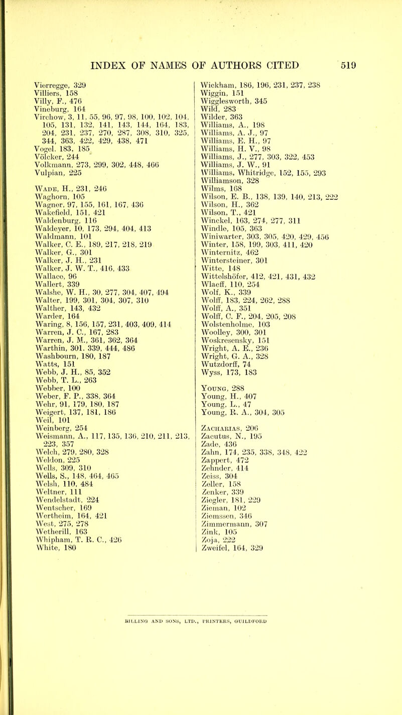 Viorregge, 329 Villiers, 158 Villy, F., 476 Vineburg, 164 Virchow, 3, 11, 55, 96, 97, 98, 100, 102, 104, 105, 131, 132, 141, 143, 144, 164, 183, 204, 231, 237, 270, 287, 308, 310, 325, 344, 363, 422, 429, 438, 471 Vogel. 183, 185 Volcker, 244 Volkmann, 273, 299, 302, 448, 466 Vulpian, 225 Wade, H., 231, 246 Waghorn, 105 Wagner, 97, 155, 161, 167, 436 Wakefield, 151, 421 Waldenburg, 116 Waldeyer, 10, 173, 294, 404, 413 Waldmann, 101 Walker, C. E., 189, 217, 218, 219 Walker, G., 301 Walker, J. H.. 231 Walker, J. W. T„ 416, 433 Wallaco, 96 Wallert, 339 Walshe, W. H., 30, 277, 304, 407, 494 Walter, 199, 301, 304, 307, 310 Walther, 143, 432 Warder, 164 Waring, 8, 156, 157, 231, 403, 409, 414 Warren, J. C., 167, 283 Warren, J. M„ 361, 362, 364 Warthin, 301. 339, 444, 486 Washbourn, 180, 187 Watts, 151 Webb, J. H., 85, 352 Webb, T. L„ 263 Webber, 100 Weber, F. P., 338, 364 Wehr, 91, 179, 180, 187 Weigert, 137, 181, 186 Weil, 101 Weinberg, 254 Weismann, A., 117, 135, 136, 210, 211, 213, 223 357 Welch, 279, 280, 328 Weldon, 225 Wells, 309, 310 Wells, S., 148, 464, 465 Welsh, 110, 484 Weltner, 111 Wendelstadt, 224 Wentscher, 169 Wertheim, 164, 421 West, 275, 278 Wetherill, 163 Whiphara, T. R. C., 426 White, 180 Wickham, 186, 196, 231, 237, 238 Wiggin, 151 Wigglesworth, 345 ; Wild, 283 I Wilder, 363 Williams, A., 198 Williams, A. J., 97 Williams, E. H., 97 Williams, Id. V., 98 Williams, J., 277, 303, 322, 453 Williams, J. W., 91 Williams, Whitridge, 152, 155, 293 Williamson, 328 Wilms, 168 Wilson, E. B., 138, 139, 140, 213, 222 Wilson, H., 362 Wilson, T., 421 Winckel, 163, 274, 277. 311 Windle, 105, 363 Winiwarter, 303, 305, 420, 429, 456 Winter, 158, 199, 303, 411, 420 Winternitz, 462 Wintersteiner, 301 Witte, 148 Wittelshofer, 412, 421, 431, 432 Wlaeff, 110, 254 Wolf, K., 339 Wolff, 183, 224, 262, 288 Wolff, A., 351 Wolff, C. F„ 204, 205, 208 Wolstenholme, 103 Woolley, 300, 301 Woskresensky, 151 Wright, A. E., 236 Wright, G. A., 328 Wutzdorff, 74 Wyss, 173, 183 Young, 288 Young, H., 407 Young, L., 47 Young, R. A., 304, 305 Zacharias, 206 Zacutus, N., 195 Zadc, 436 Zahn, 174, 235, 338, 348, 422 Zappert, 472 I Zehnder, 414 Zeiss, 304 ] Zoller, 158 Zenker, 339 Ziegler, 181. 229 | Zieman, 102 t Ziemssen, 346 Zimmermann, 307 Zink, 105 Zoja, 222 j Zweifel, 164, 329 BILLING AND SONS, LTD., I'HiNTKKS, GUILDFORD