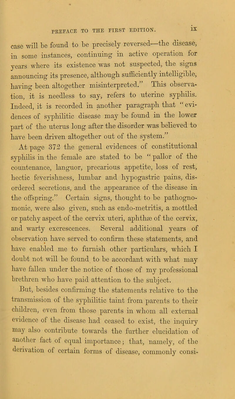 case will be found to be precisely reversed—tbe disease, in some instances, continuing in active operation for years where its existence was not suspected, the signs announcing its presence, although sufficiently intelligible, having been altogether misinterpreted.” This observa- tion, it is needless to say, refers to uterine syphilis. Indeed, it is recorded in another paragraph that “ evi- dences of syphilitic disease may be found in the lower part of the uterus long after the disorder was believed to have been driven altogether out of the system.” At page 372 the general evidences of constitutional syphilis in the female are stated to be “ pallor of the countenance, languor, precarious appetite, loss of rest, hectic feverishness, lumbar and hypogastric pains, dis- ordered secretions, and the appearance of the disease in the offspring.” Certain signs, thought to be pathogno- monic, were also given, such as endo-metritis, a mottled or patchy aspect of the cervix uteri, aphthae of the cervix, and warty excrescences. Several additional years of observation have served to confirm these statements, and have enabled me to furnish other particulars, which I doubt not will be found to be accordant with what may have fallen under the notice of those of my professional brethren who have paid attention to the subject. But, besides confirming the statements relative to the transmission of the syphilitic taint from parents to their children, even from those parents in whom all external evidence of the disease had ceased to exist, the inquiry may also contribute towards the further elucidation of another fact of equal importance; that, namely, of the derivation of certain forms of disease, commonly consi-