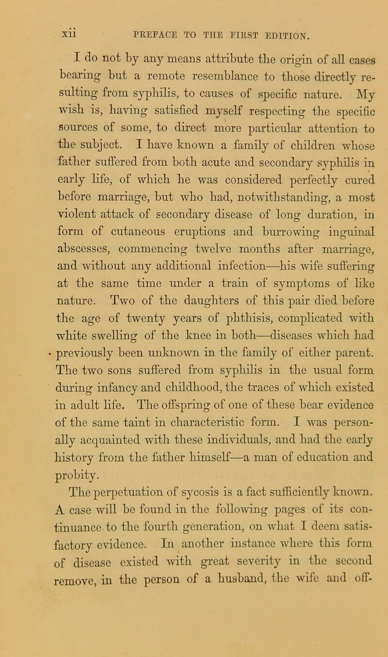 I do not by any means attribute the origin of all cases bearing but a remote resemblance to those directly re- sulting from syphilis, to causes of specific nature. My wish is, having satisfied myself respecting the specific sources of some, to direct more particular attention to the subject. I have known a family of children whose father suffered from both acute and secondary syphilis in early life, of which he was considered perfectly cured before marriage, but who had, notwithstanding, a most violent attack of secondary disease of long duration, in form of cutaneous eruptions and burrowing inguinal abscesses, commencing twelve months after marriage, and without any additional infection—his wife suffering at the same time under a train of symptoms of like nature. Two of the daughters of this pah’ died before the age of twenty years of phthisis, complicated with white swelling of the knee in both—diseases which had • previously been unknown in the family of either parent. The two sons suffered from syphilis in the usual form during infancy and childhood, the traces of which existed in adult life. The offspring of one of these bear evidence of the same taint in characteristic form. I was person- ally acquainted with these individuals, and had the early history from the father himself—a man of education and probity. The perpetuation of sycosis is a fact sufficiently known. A case will be found in the following pages of its con- tinuance to the fourth generation, on what I deem satis- factory evidence. In another instance where this form of disease existed with great severity in the second remove, in the person of a husband, the wife and off-