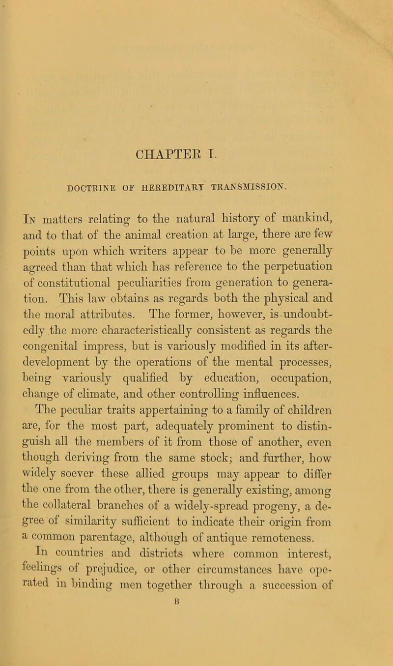 DOCTRINE OF HEREDITARY TRANSMISSION. In matters relating to the natural history of mankind, and to that of the animal creation at large, there are few points upon which writers appear to be more generally agreed than that which has reference to the perpetuation of constitutional peculiarities from generation to genera- tion. This law obtains as regards both the physical and the moral attributes. The former, however, is undoubt- edly the more characteristically consistent as regards the congenital impress, but is variously modified in its after- development by the operations of the mental processes, being variously qualified by education, occupation, change of climate, and other controlling influences. The peculiar traits appertaining to a family of children are, for the most part, adequately prominent to distin- guish all the members of it from those of another, even though deriving from the same stock; and further, how widely soever these allied groups may appear to differ the one from the other, there is generally existing, among the collateral branches of a widely-spread progeny, a de- gree of similarity sufficient to indicate their origin from a common parentage, although of antique remoteness. In countries and districts where common interest, feelings of prejudice, or other circumstances have ope- rated in binding men together through a succession of B
