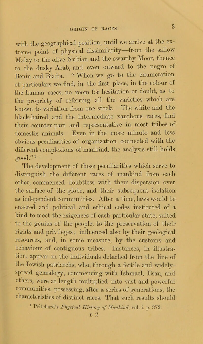 with the geographical position, until we arrive at the ex- treme point of physical dissimilarity—from the sallow Malay to the olive Nubian and the swarthy Moor, thence to the dusky Arab, and even onward to the negro of Benin and Biafra. “ When we go to the enumeration of particulars we find, in the first place, in the colour of the human races, no room for hesitation or doubt, as to the propriety of referring all the varieties which are known to variation from one stock. The white and the black-haired, and the intermediate xanthous races, find their counter-part and representative in most tribes of domestic animals. Even in the more minute and less obvious peculiarities of organization connected with the different complexions of mankind, the analysis still holds good.”1 The development of those peculiarities which serve to distinguish the different races of mankind from each other, commenced doubtless with their dispersion over the surface of the globe, and their subsequent isolation as independent communities. After a time, laws would be enacted and political and ethical codes instituted of a kind to meet the exigences of each particular state, suited to the genius of the people, to the preservation of their rights and privileges; influenced also by their geological resources, and, in some measure, by the customs and behaviour of contiguous tribes. Instances, in illustra- tion, appear in the individuals detached from the line of the Jewish patriarchs, who, through a fertile and widely- spread genealogy, commencing with Ishmael, Esau, and others, were at length multiplied into vast and powerful communities, possessing, after a series of generations, the characteristics of distinct races. That such results should 1 Pritchard's Physical History of Mankind, vol. i. p. 372. B 2