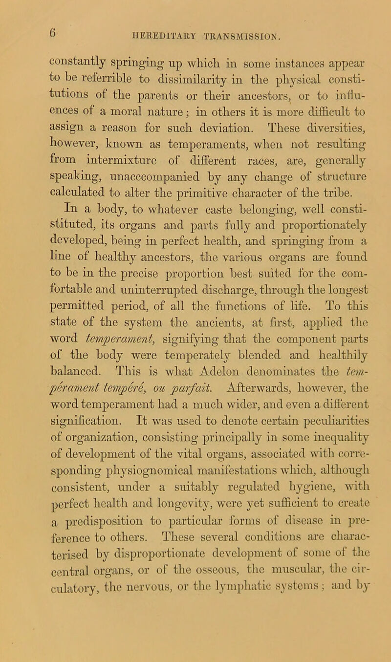 G HERED IT A It Y TRAN S MISS ION. constantly springing up wliicli in some instances appear to be referrible to dissimilarity in the physical consti- tutions of the parents or their ancestors, or to influ- ences of a moral nature; in others it is more difficult to assign a reason for such deviation. These diversities, however, known as temperaments, when not resulting from intermixture of different races, are, generally speaking, unacccompanied by any change of structure calculated to alter the primitive character of the tribe. In a body, to whatever caste belonging, well consti- stituted, its organs and parts fully and proportionately developed, being in perfect health, and springing from a line of healthy ancestors, the various organs are found to be in the precise proportion best suited for the com- fortable and uninterrupted discharge, through the longest permitted period, of all the functions of life. To this state of the system the ancients, at first, applied the word temperament, signifying that the component parts of the body were temperately blended and healthily balanced. This is what Adelon denominates the tem- perament tempere, ou parfait. Afterwards, however, the word temperament had a much wider, and even a different signification. It was used to denote certain peculiarities of organization, consisting principally in some inequality of development of the vital organs, associated with corre- sponding physiognomical manifestations which, although consistent, under a suitably regulated hygiene, with perfect health and longevity, were yet sufficient to create a predisposition to particular forms of disease in pre- ference to others. These several conditions are charac- terised by disproportionate development of some of the central organs, or of the osseous, the muscular, the cir- culatory, the nervous, or the lymphatic systems; and by