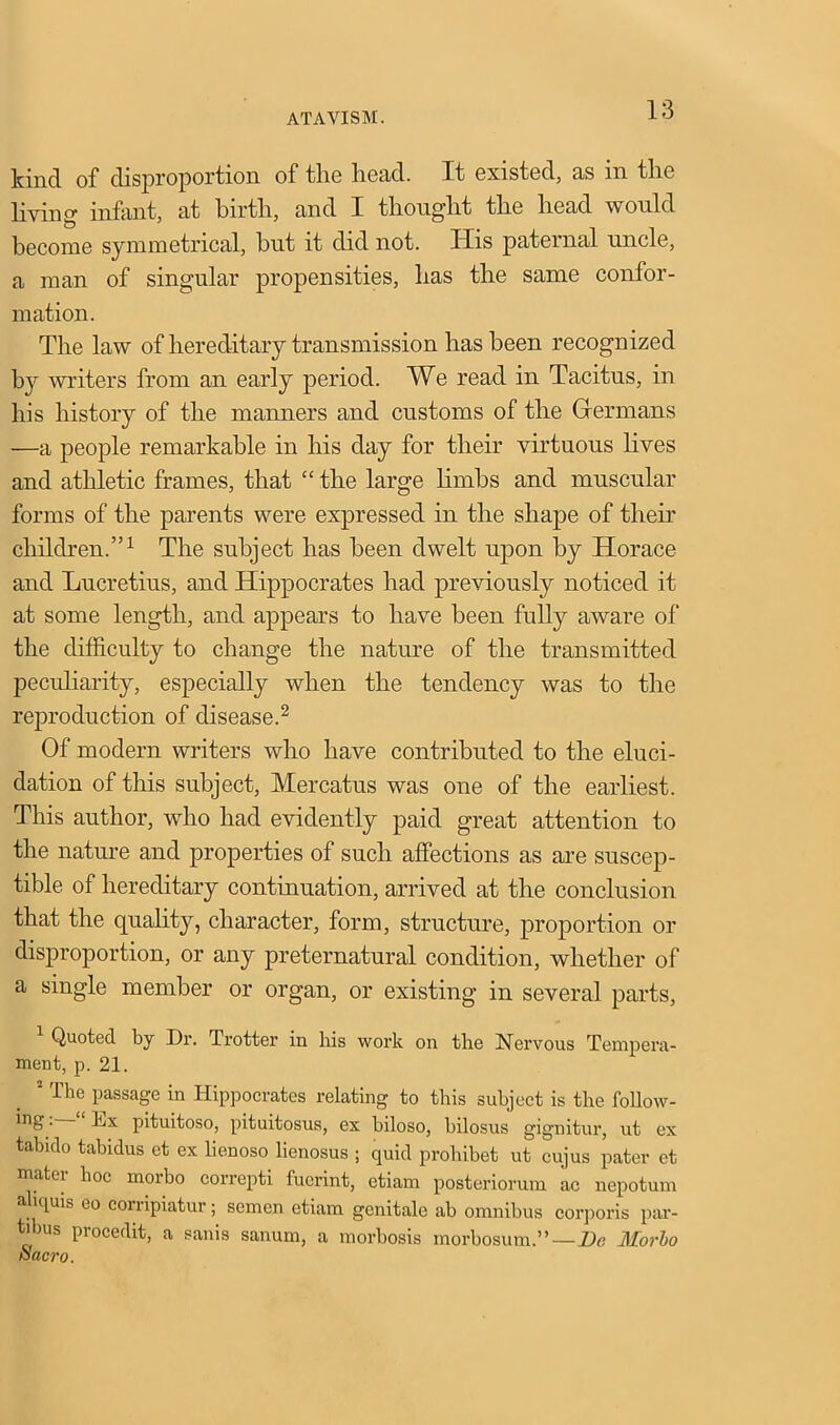 kind of disproportion of the head. It existed, as in the living infant, at birth, and I thought the head would become symmetrical, hut it did not. His paternal uncle, a man of singular propensities, has the same confor- mation. The law of hereditary transmission has been recognized by writers from an early period. We read in Tacitus, in his history of the manners and customs of the Hermans —a people remarkable in his day for their virtuous lives and athletic frames, that “ the large limbs and muscular forms of the parents were expressed in the shape of then children.”1 The subject has been dwelt upon by Horace and Lucretius, and Hippocrates had previously noticed it at some length, and appears to have been fully aware of the difficulty to change the nature of the transmitted peculiarity, especially when the tendency was to the reproduction of disease.2 Of modern writers who have contributed to the eluci- dation of this subject, Mercatus was one of the earliest. This author, who had evidently paid great attention to the nature and properties of such affections as are suscep- tible of hereditary continuation, arrived at the conclusion that the quality, character, form, structure, proportion or disproportion, or any preternatural condition, whether of a single member or organ, or existing in several parts, Quoted by Dr. Trotter in his work on the Nervous Tempera- ment, p. 21. s The passage in Hippocrates relating to this subject is the follow- ■ ~ pituitoso, pituitosus, ex biloso, bilosus gignitur, ut ex tabido tabidus et ex lienoso lienosus ; quid prohibet ut cujus pater et mater hoc morbo correpti fucrint, etiam posteriorum ac nepotum aliquis to corripiatur; semen etiam genitale ab omnibus corporis par- t'bus procedit, a sanis sanum, a morbosis morbosum.”—De Morbo Sacro.