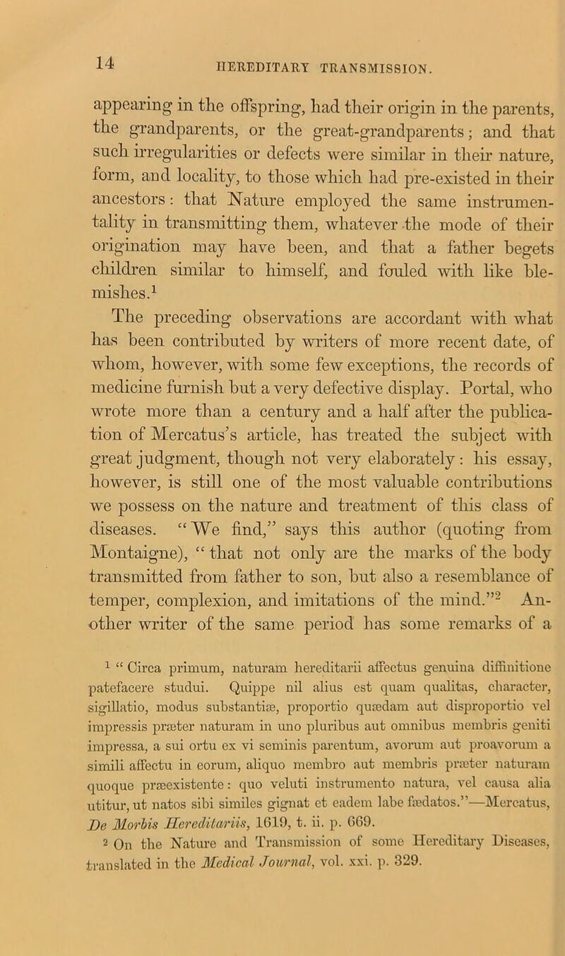 appearing in the offspring, had their origin in the parents, the grandparents, or the great-grandparents; and that such irregularities or defects were similar in their nature, form, and locality, to those which had pre-existed in their ancestors: that Nature employed the same instrumen- tality in transmitting them, whatever the mode of their origination may have been, and that a father begets children similar to himself, and fouled with like ble- mishes.1 The preceding observations are accordant with what has been contributed by writers of more recent date, of whom, however, with some few exceptions, the records of medicine furnish but a very defective display. Portal, who wrote more than a century and a half after the publica- tion of Mercatus’s article, has treated the subject with great judgment, though not very elaborately : his essay, however, is still one of the most valuable contributions we possess on the nature and treatment of this class of diseases. “We find,” says this author (quoting from Montaigne), “ that not only are the marks of the body transmitted from father to son, but also a resemblance of temper, complexion, and imitations of the mind.”2 An- other writer of the same period has some remarks of a 1 “ Circa primum, naturam hereditarii affectus genuina diffinitione patefacere studui. Quippe nil alius est quam qualitas, character, sigillatio, modus substantias, proportio qusedam aut disproportio vel impressis printer naturam in uno pluribus aut omnibus membris geniti impressa, a sui ortu ex vi seminis parentum, avorum aut proavorum a simili affectu in eorum, aliquo membro aut membris printer naturam quoque prseexistente: quo vcluti instrumento natura, vel causa alia utitur, ut natos sibi similes gignat et eadem labe fmdatos.”—Mercatus, ])c Moriis Ucreditariis, 1G19, t. ii. p. GG9. 2 On the Nature and Transmission of some Hereditary Diseases, translated in the Medical Journal, vol. xxi. p. 329.